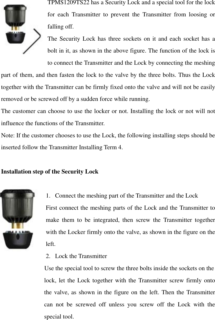 TPMS1209TS22 has a Security Lock and a special tool for the lock for each Transmitter to prevent the Transmitter from loosing or falling off.   The Security Lock has three sockets on it and each socket has a bolt in it, as shown in the above figure. The function of the lock is to connect the Transmitter and the Lock by connecting the meshing part of them, and then fasten the lock to the valve by the three bolts. Thus the Lock together with the Transmitter can be firmly fixed onto the valve and will not be easily removed or be screwed off by a sudden force while running.   The customer can choose to use the locker or not. Installing the lock or not will not influence the functions of the Transmitter.   Note: If the customer chooses to use the Lock, the following installing steps should be inserted follow the Transmitter Installing Term 4.  Installation step of the Security Lock  1.  Connect the meshing part of the Transmitter and the Lock First connect the meshing parts of the Lock and the Transmitter to make them to be integrated, then screw the Transmitter together with the Locker firmly onto the valve, as shown in the figure on the left. 2. Lock the Transmitter Use the special tool to screw the three bolts inside the sockets on the       lock, let the Lock together with the Transmitter screw firmly onto the valve, as shown in the figure on the left. Then the Transmitter can not be screwed off unless you screw off the Lock with the special tool.    