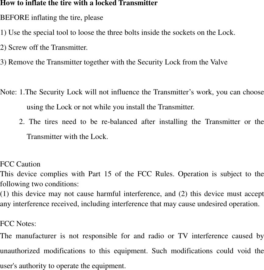 How to inflate the tire with a locked Transmitter BEFORE inflating the tire, please   1) Use the special tool to loose the three bolts inside the sockets on the Lock. 2) Screw off the Transmitter. 3) Remove the Transmitter together with the Security Lock from the Valve  Note: 1.The Security Lock will not influence the Transmitter&rsquo;s work, you can choose using the Lock or not while you install the Transmitter.      2. The tires need to be re-balanced after installing the Transmitter or the Transmitter with the Lock.  FCC Caution This device complies with Part 15 of the FCC Rules. Operation is subject to the following two conditions:   (1) this device may not cause harmful interference, and (2) this device must accept any interference received, including interference that may cause undesired operation.  FCC Notes: The manufacturer is not responsible for and radio or TV interference caused by unauthorized modifications to this equipment. Such modifications could void the user's authority to operate the equipment. 