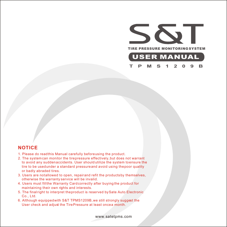 T P M S 1 2 0 9 BTIRE PRESSURE MONITORING SYSTEMUSER MANUAL1. Please do read this Manual carefully before using the product.2. The system can monitor the tire pressure effectively, but does not warrant       to avoid any sudden accidents. User should utilize the system to ensure the      tire to be used under a standard pressure and avoid using the poor quality     or badly abraded tires.3. Users are not allowed to open, repair and refit the products by themselves,     otherwise the warranty service will be invalid.4. Users must fill the Warranty Card correctly after buying the product for     maintaining their own rights and interests.5. The final right to interpret the product is reserved by Sate Auto Electronic     Co., Ltd.6. Although equipped with S&amp;T TPMS1209B, we still strongly suggest the     User check and adjust the Tire Pressure at least once a month.NOTICEwww.satetpms.com
