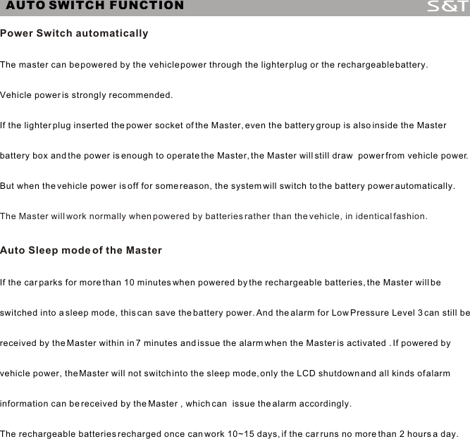 Power Switch automatically The Master will work normally when powered by batteries rather than the vehicle, in identical fashion.Auto Sleep mode of the MasterThe master can be powered by the vehicle power through the lighter plug or the rechargeable battery. Vehicle power is strongly recommended. If the lighter plug inserted the power socket of the Master, even the battery group is also inside the Master battery box and the power is enough to operate the Master, the Master will still draw  power from vehicle power.But when the vehicle power is off for some reason, the system will switch to the battery power automatically.If the car parks for more than 10 minutes when powered by the rechargeable batteries, the Master will be switched into a sleep mode, this can save the battery power. And the alarm for Low Pressure Level 3 can still be received by the Master within in 7 minutes and issue the alarm when the Master is activated . If powered by vehicle power, the Master will not switch into the sleep mode, only the LCD shutdown and all kinds of alarm information can be received by the Master , which can  issue the alarm accordingly. The rechargeable batteries recharged once can work 10~15 days, if the car runs no more than 2 hours a day.AUTO SWITCH FUNCTION11