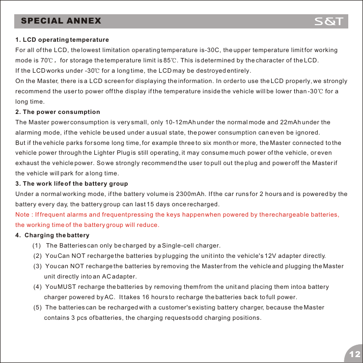 SPECIAL ANNEX1. LCD operating temperatureFor all of the LCD, the lowest limitation operating temperature is-30C, the upper temperature limit for working mode is 70 for storage the temperature limit is 85 . This is determined by the character of the LCD. If the LCD works under -30  for a long time, the LCD may be destroyed entirely.On the Master, there is a LCD screen for displaying the information. In order to use the LCD properly, we strongly recommend the user to power off the display if the temperature inside the vehicle will be lower than -30  for a long time. 2. The power consumptionThe Master power consumption is very small, only 10-12mAh under the normal mode and 22mAh under the alarming mode, if the vehicle be used under a usual state, the power consumption can even be ignored. But if the vehicle parks for some long time, for example three to six month or more, the Master connected to the vehicle power through the Lighter Plug is still operating, it may consume much power of the vehicle, or even exhaust the vehicle power. So we strongly recommend the user to pull out the plug and power off the Master if the vehicle will park for a long time.  3. The work life of the battery groupUnder a normal working mode, if the battery volume is 2300mAh. If the car runs for 2 hours and is powered by the battery every day, the battery group can last 15 days once recharged. 4.  Charging the battery          (1)   The Batteries can only be charged by a Single-cell charger. (2)  You Can NOT recharge the batteries by plugging the unit into the vehicle's 12V adapter directly.(3)  You can NOT recharge the batteries by removing the Master from the vehicle and plugging the Master unit directly into an AC adapter. (4)  You MUST recharge the batteries by removing them from the unit and placing them into a battery charger powered by AC.  It takes 16 hours to recharge the batteries back to full power.  (5)  The batteries can be recharged with a customer's existing battery charger, because the Master contains 3 pcs of batteries, the charging requests odd charging positions. Note : If frequent alarms and frequent pressing the keys happen when powered by the rechargeable batteries, the working time of the battery group will reduce.12