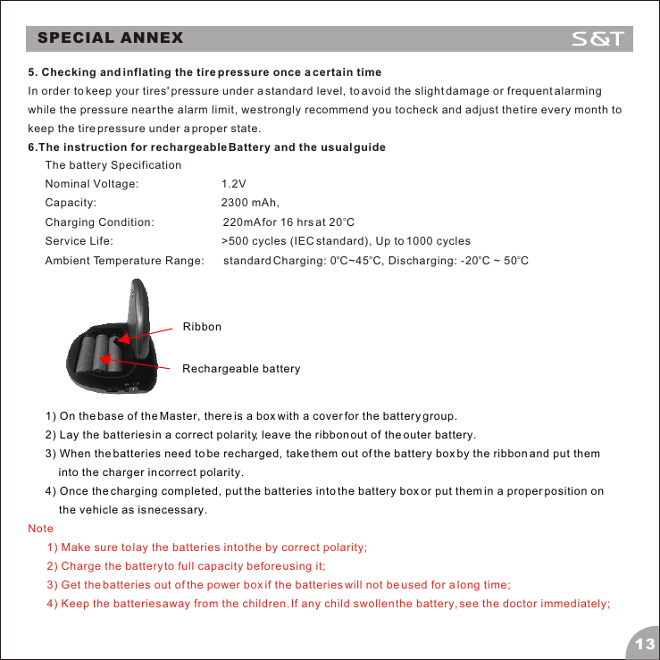 SPECIAL ANNEX5. Checking and inflating the tire pressure once a certain timeIn order to keep your tires' pressure under a standard level, to avoid the slight damage or frequent alarming while the pressure near the alarm limit, we strongly recommend you to check and adjust the tire every month to keep the tire pressure under a proper state.6.The instruction for rechargeable Battery and the usual guide The battery Specification Nominal Voltage:                           1.2V Capacity:                                        2300 mAh,   oCharging Condition:                      220mA for 16 hrs at 20 C Service Life:                               >500 cycles (IEC standard), Up to 1000 cycles  oo  o  oAmbient Temperature Range:      standard Charging: 0 C~45 C, Discharging: -20 C ~ 50 CRechargeable batteryRibbon 1) On the base of the Master, there is a box with a cover for the battery group.2) Lay the batteries in a correct polarity, leave the ribbon out of the outer battery.3) When the batteries need to be recharged, take them out of the battery box by the ribbon and put them into the charger in correct polarity. 4) Once the charging completed, put the batteries into the battery box or put them in a proper position on the vehicle as is necessary.Note1) Make sure to lay the batteries into the by correct polarity;2) Charge the battery to full capacity before using it;3) Get the batteries out of the power box if the batteries will not be used for a long time;4) Keep the batteries away from the children. If any child swollen the battery, see the doctor immediately;13