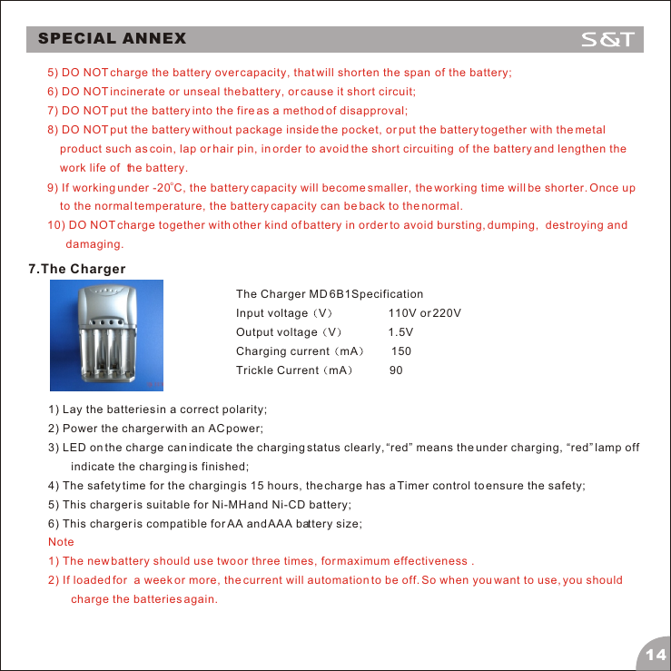 SPECIAL ANNEX145) DO NOT charge the battery over capacity, that will shorten the span  of the battery;6) DO NOT incinerate or unseal the battery, or cause it short circuit;7) DO NOT put the battery into the fire as a method of disapproval;8) DO NOT put the battery without package inside the pocket, or put the battery together with the metal product such as coin, lap or hair pin, in order to avoid the short circuiting  of the battery and lengthen the work life of  the battery. o9) If working under -20 C, the battery capacity will become smaller, the working time will be shorter. Once up to the normal temperature, the battery capacity can be back to the normal.10) DO NOT charge together with other kind of battery in order to avoid bursting, dumping,  destroying and damaging.7.The ChargerThe Charger MD 6B1Specification Input voltage V                 110V or 220VOutput voltage V              1.5VCharging current mA        150 Trickle Current mA           90 1) Lay the batteries in a correct polarity;2) Power the charger with an AC power;3) LED on the charge can indicate the charging status clearly, &ldquo;red&rdquo; means the under charging, &ldquo;red&rdquo; lamp off indicate the charging is finished;4) The safety time for the charging is 15 hours, the charge has a Timer control to ensure the safety;5) This charger is suitable for Ni-MH and Ni-CD battery;6) This charger is compatible for AA and AAA battery size;Note1) The new battery should use two or three times, for maximum effectiveness . 2) If loaded for  a week or more, the current will automation to be off. So when you want to use, you should charge the batteries again.