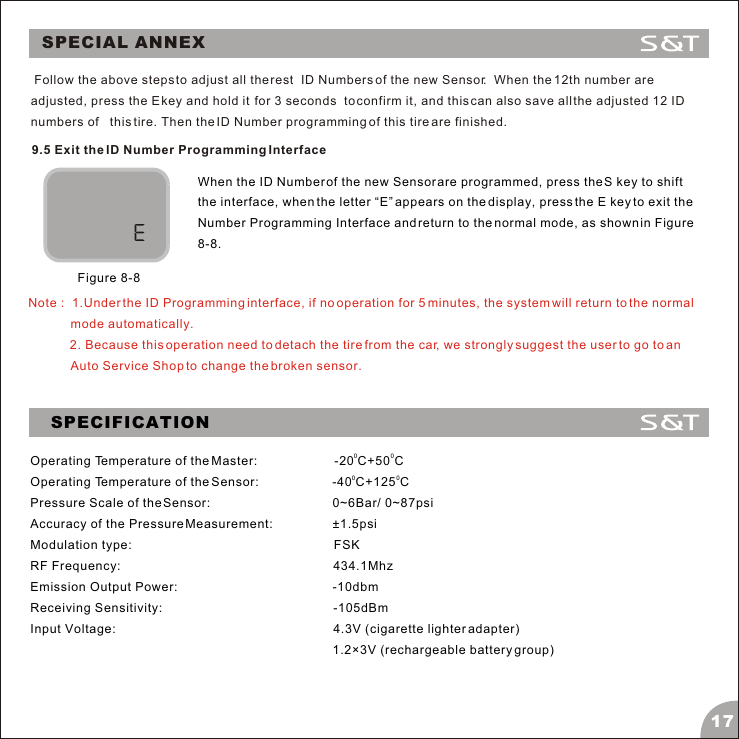 SPECIAL ANNEX179.5 Exit the ID Number Programming InterfaceWhen the ID Number of the new Sensor are programmed, press the S key to shift the interface, when the letter &ldquo;E&rdquo; appears on the display, press the E key to exit the Number Programming Interface and return to the normal mode, as shown in Figure 8-8.Figure 8-8Note :  1.Under the ID Programming interface, if no operation for 5 minutes, the system will return to the normal mode automatically.            2. Because this operation need to detach the tire from the car, we strongly suggest the user to go to an Auto Service Shop to change the broken sensor. Follow the above steps to adjust all the rest  ID Numbers of the new Sensor.  When the 12th number are adjusted, press the E key and hold it  for 3 seconds  to confirm it, and this can also save all the adjusted 12 ID numbers of   this tire. Then the ID Number programming of this tire are finished.SPECIFICATION00Operating Temperature of the Master:                      -20 C+50 C00Operating Temperature of the Sensor:                     -40 C+125 CPressure Scale of the Sensor:                                   0~6Bar/ 0~87psiAccuracy of the Pressure Measurement:                 &plusmn;1.5psiModulation type:                                                          FSKRF Frequency:                                                             434.1MhzEmission Output Power:                                             -10dbmReceiving Sensitivity:                                                 -105dBmInput Voltage:                                                               4.3V (cigarette lighter adapter)                                         1.2&times;3V (rechargeable battery group)