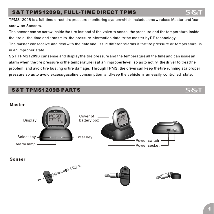 S&amp;T TPMS1209B, FULL-TIME DIRECT TPMSTPMS1209B is a full-time direct tire pressure monitoring system which includes one wireless Master and four screw-on Sensors. The sensor can be screw inside the tire instead of the valve to sense  the pressure and the temperature inside the tire all the time and  transmits  the pressure information data to the master by RF technology. The master can receive and deal with the data and  issue different alarms if the tire pressure or  temperature  is in an improper state .S&amp;T TPMS1209B can sense and display the tire pressure and the temperature all the time and can issue an alarm when the tire pressure or the temperature is at an improper level, so as to notify  the driver to treat the problem  and avoid tire busting or tire damage. Through TPMS, the driver can keep the tire running at a proper pressure so as to avoid excess gasoline consumption  and keep the vehicle in  an easily  controlled  state.S&amp;T TPMS1209B PARTSMaster1DisplaySelect key Enter keyAlarm lamp Power switchPower socketCover ofbattery box Sonser
