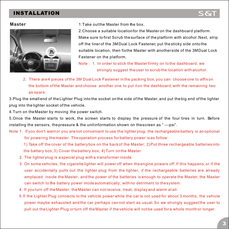 INSTALLATIONMaster 2.  There are 4 pieces of the 3M Dual Lock Fastener in the packing box, you can  choose one to affix on the bottom of the Master and choose  another one  to put it on the dashboard, with the remaining  two as spare.Note 1.  If you don't want or you are not convenient to use the lighter plug, the rechargeable battery is an optional for powering the master. The operation process for battery power is as follow:1) Take off the cover of the battery box on the back of the Master; 2) Put three rechargeable batteries into the battery box; 3) Cover the battery box; 4) Turn on the Master.2. The lighter plug is a special plug with a transformer inside.3. On some vehicles, the cigarette lighter will power off when the engine powers off. If this happens, or if the user accidentally pulls out the lighter plug from the lighter, if the rechargeable batteries are already emplaced  inside the Master, and the power of the batteries is enough to operate the Master, the Master can switch to the battery power mode automatically, with no detriment to the system.4. If you turn off the Master, the Master can not receive, treat, display and alarm at all. 5.If the Lighter Plug connects to the vehicle power while the car is not used for about 3 months, the vehicle power maybe exhausted and the car perhaps can not start as usual. So we strongly suggest the user to pull out the Lighter Plug or turn off the Master if the vehicle will not be used for a whole month or longer.3.Plug the small end of the Lighter Plug into the socket on the side of the Master, and put the big end of the lighter plug into the lighter socket of the vehicle. 4.Turn on the Master by moving  the power switch.5.Once the Master starts to work, the screen starts to display the pressure of the four tires in turn. Before installing the sensors, the pressure &amp; the unit information shown on the screen as &ldquo; ---psi&rdquo;.1.Take out the Master from the box.2.Choose a suitable location for the Master on the dashboard platform. Make sure to first Scrub the surface of the platform with alcohol .Next, strip off the liner of the 3M Dual Lock Fastener, put the sticky side onto the suitable location, then fix the Master with another side of the 3M Dual Lock Fastener on the platform.Note :  1.  In order to stick the Master firmly on to the dashboard, we strongly suggest the user to scrub the location with alcohol.3