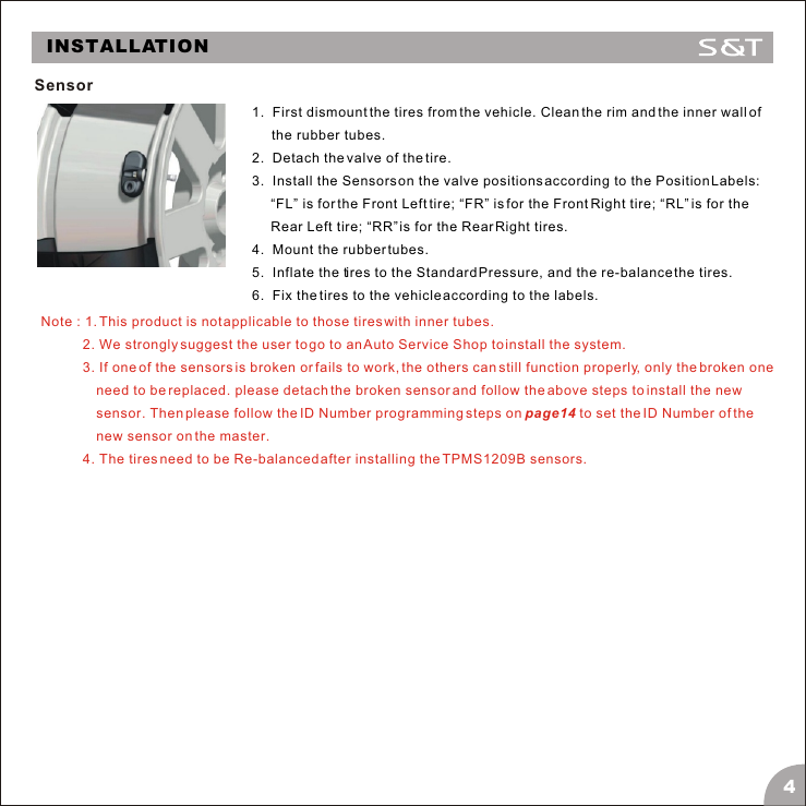 Note : 1. This product is not applicable to those tires with inner tubes.           2. We strongly suggest the user to go to an Auto Service Shop to install the system.           3. If one of the sensors is broken or fails to work, the others can still function properly, only the broken one need to be replaced. please detach the broken sensor and follow the above steps to install the new sensor. Then please follow the ID Number programming steps on page14 to set the ID Number of the new sensor on the master.            4. The tires need to be Re-balanced after installing the TPMS1209B sensors.INSTALLATIONSensor4 1.  First dismount the tires from the vehicle. Clean the rim and the inner wall of the rubber tubes.2.  Detach the valve of the tire.3.  Install the Sensors on the valve positions according to the Position Labels: &ldquo;FL&rdquo; is for the Front Left tire; &ldquo;FR&rdquo; is for the Front Right tire; &ldquo;RL&rdquo; is for the Rear Left tire; &ldquo;RR&rdquo; is for the Rear Right tires.4.  Mount the rubber tubes.5.  Inflate the tires to the Standard Pressure, and the re-balance the tires.6.  Fix the tires to the vehicle according to the labels.