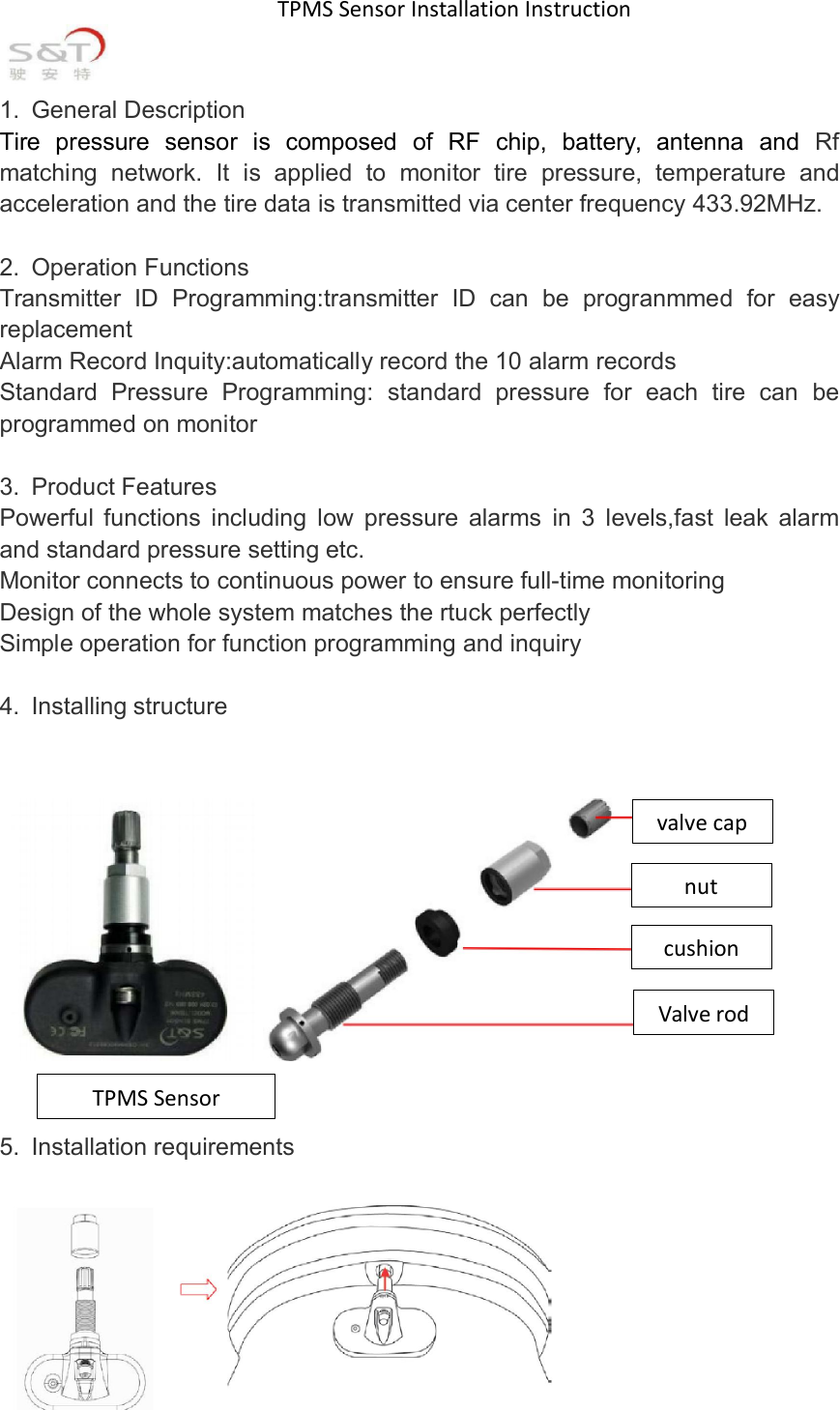 TPMS Sensor Installation Instruction1. General DescriptionTire pressure sensor is composed of RF chip, battery, antenna and Rfmatching network. It is applied to monitor tire pressure, temperature andacceleration and the tire data is transmitted via center frequency 433.92MHz.2. Operation FunctionsTransmitter ID Programming:transmitter ID can be progranmmed for easyreplacementAlarm Record Inquity:automatically record the 10 alarm recordsStandard Pressure Programming: standard pressure for each tire can beprogrammed on monitor3. Product FeaturesPowerful functions including low pressure alarms in 3 levels,fast leak alarmand standard pressure setting etc.Monitor connects to continuous power to ensure full-time monitoringDesign of the whole system matches the rtuck perfectlySimple operation for function programming and inquiry4. Installing structure5. Installation requirementsvalvecapnutcushionValverodTPMSSensor