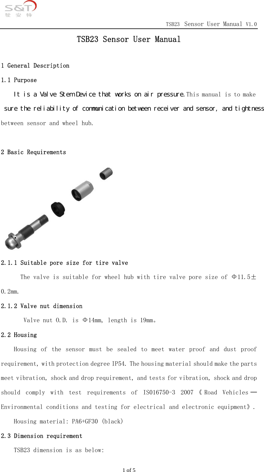                                            TSB23 Sensor User Manual V1.0 1 of 5 TSB23 Sensor User Manual  1 General Description 1.1 Purpose Ｉｔ　ｉｓ　ａ　Ｖａｌｖｅ　Ｓｔｅｍ　Ｄｅｖｉｃｅ　ｔｈａｔ　ｗｏｒｋｓ　ｏｎ　ａｉｒ　ｐｒｅｓｓｕｒｅ．This manual is to make 　ｓｕｒｅ　ｔｈｅ　ｒｅｌｉａｂｉｌｉｔｙ　ｏｆ　ｃｏｍｍｕｎｉｃａｔｉｏｎ　ｂｅｔｗｅｅｎ　ｒｅｃｅｉｖｅｒ　ａｎｄ　ｓｅｎｓｏｒ，　ａｎｄ　ｔｉｇｈｔｎｅｓｓ　between sensor and wheel hub.   2 Basic Requirements 2.1 Tire valve  2.1.1 Suitable pore size for tire valve The valve is suitable for wheel hub with tire valve pore size of &Phi;11.5&plusmn;0.2mm. 2.1.2 Valve nut dimension         Valve nut O.D. is &Phi;14mm, length is 19mm。 2.2 Housing Housing  of  the  sensor  must  be  sealed  to  meet  water  proof  and  dust  proof requirement, with protection degree IP54. The housing material should make the parts meet vibration, shock and drop requirement, and tests for vibration, shock and drop should  comply  with  test  requirements  of  IS016750-3  2007 《 Road  Vehicles ─Environmental conditions and testing for electrical and electronic equipment》.    Housing material: PA6+GF30 (black) 2.3 Dimension requirement TSB23 dimension is as below: 