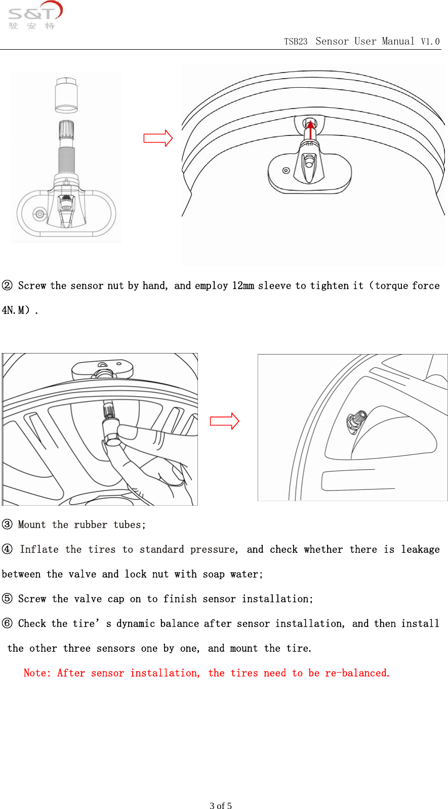                                            TSB23 Sensor User Manual V1.0 3 of 5          ② Screw the sensor nut by hand, and employ 12mm sleeve to tighten it（torque force 4N.M）.   ③ Mount the rubber tubes; ④ Inflate the tires to standard pressure, and check whether there is leakage between the valve and lock nut with soap water; ⑤ Screw the valve cap on to finish sensor installation; ⑥ Check the tire&rsquo;s dynamic balance after sensor installation, and then install the other three sensors one by one, and mount the tire. Note: After sensor installation, the tires need to be re-balanced.                 