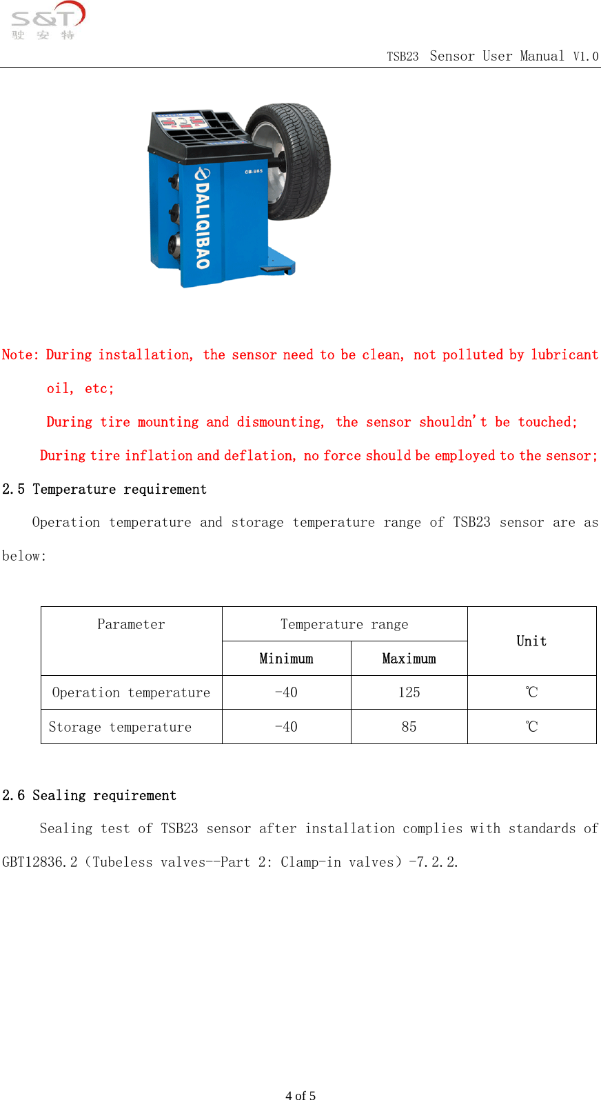                                            TSB23 Sensor User Manual V1.0 4 of 5         Note: During installation, the sensor need to be clean, not polluted by lubricant oil, etc; During tire mounting and dismounting, the sensor shouldn't be touched;      During tire inflation and deflation, no force should be employed to the sensor; 2.5 Temperature requirement Operation temperature and storage temperature range of TSB23 sensor are as below:  Temperature range Parameter  Minimum  Maximum Unit Operation temperature  -40  125  ℃ Storage temperature  -40  85  ℃  2.6 Sealing requirement      Sealing test of TSB23 sensor after installation complies with standards of GBT12836.2（Tubeless valves--Part 2: Clamp-in valves）-7.2.2.    