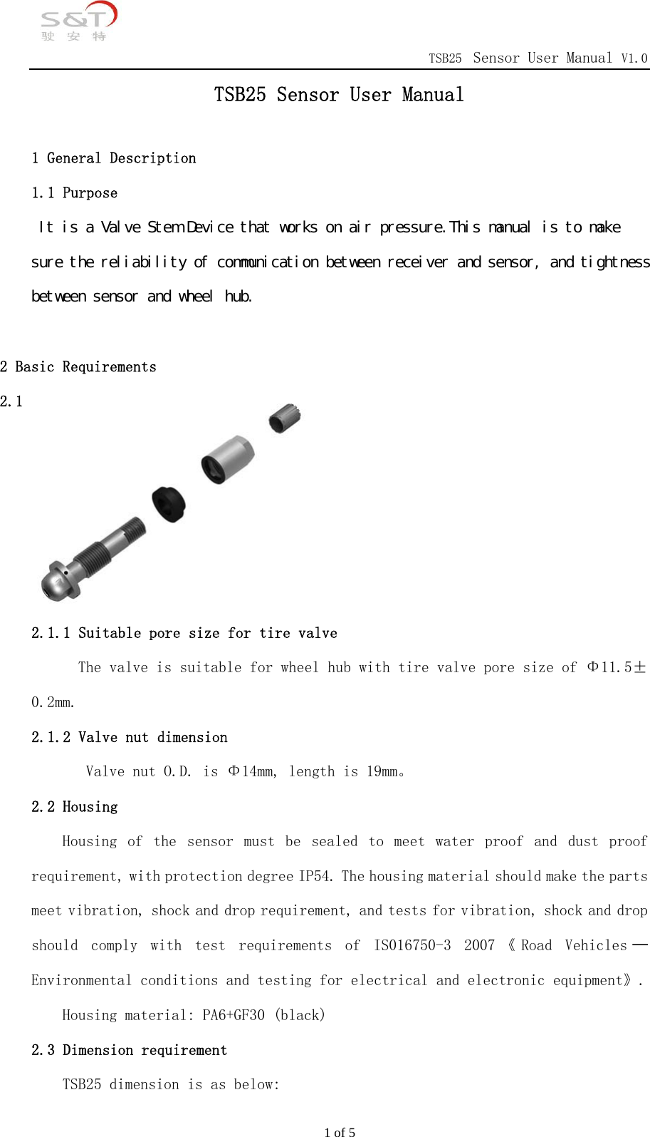                                            TSB25 Sensor User Manual V1.0 1 of 5 TSB25 Sensor User Manual  1 General Description 1.1 Purpose 　Ｉｔ　ｉｓ　ａ　Ｖａｌｖｅ　Ｓｔｅｍ　Ｄｅｖｉｃｅ　ｔｈａｔ　ｗｏｒｋｓ　ｏｎ　ａｉｒ　ｐｒｅｓｓｕｒｅ．Ｔｈｉｓ　ｍａｎｕａｌ　ｉｓ　ｔｏ　ｍａｋｅ　　ｓｕｒｅ　ｔｈｅ　ｒｅｌｉａｂｉｌｉｔｙ　ｏｆ　ｃｏｍｍｕｎｉｃａｔｉｏｎ　ｂｅｔｗｅｅｎ　ｒｅｃｅｉｖｅｒ　ａｎｄ　ｓｅｎｓｏｒ，　ａｎｄ　ｔｉｇｈｔｎｅｓｓ　ｂｅｔｗｅｅｎ　ｓｅｎｓｏｒ　ａｎｄ　ｗｈｅｅｌ　ｈｕｂ．　  2 Basic Requirements 2.1 Tire valve  2.1.1 Suitable pore size for tire valve The valve is suitable for wheel hub with tire valve pore size of &Phi;11.5&plusmn;0.2mm. 2.1.2 Valve nut dimension         Valve nut O.D. is &Phi;14mm, length is 19mm。 2.2 Housing Housing  of  the  sensor  must  be  sealed  to  meet  water  proof  and  dust  proof requirement, with protection degree IP54. The housing material should make the parts meet vibration, shock and drop requirement, and tests for vibration, shock and drop should  comply  with  test  requirements  of  IS016750-3  2007 《 Road  Vehicles ─Environmental conditions and testing for electrical and electronic equipment》.    Housing material: PA6+GF30 (black) 2.3 Dimension requirement TSB25 dimension is as below: 
