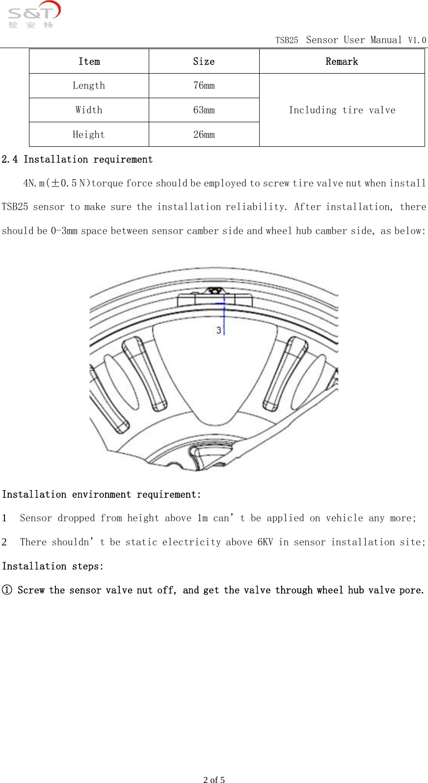                                            TSB25 Sensor User Manual V1.0 2 of 5 Item  Size  Remark Length  76mm Width  63mm Height  26mm Including tire valve 2.4 Installation requirement     4N.m(&plusmn;0.5 N）torque force should be employed to screw tire valve nut when install TSB25 sensor to make sure the installation reliability. After installation, there should be 0-3mm space between sensor camber side and wheel hub camber side, as below:  Installation environment requirement: 1 Sensor dropped from height above 1m can&rsquo;t be applied on vehicle any more; 2 There shouldn&rsquo;t be static electricity above 6KV in sensor installation site; Installation steps: ① Screw the sensor valve nut off, and get the valve through wheel hub valve pore.       
