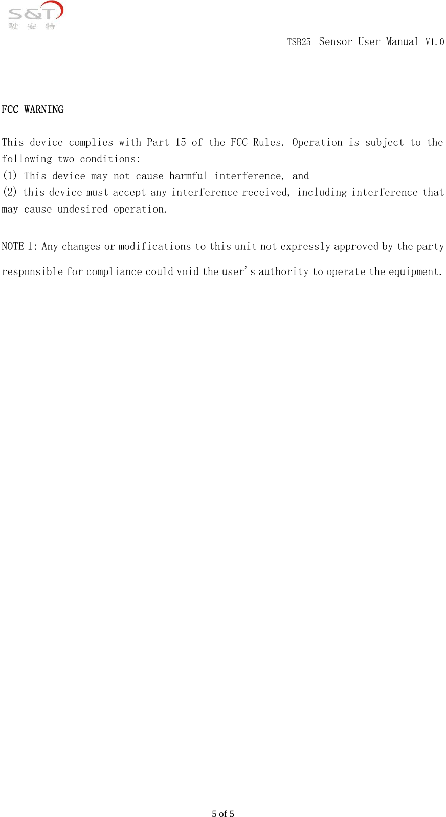                                            TSB25 Sensor User Manual V1.0 5 of 5   FCC WARNING  This device complies with Part 15 of the FCC Rules. Operation is subject to the following two conditions: (1) This device may not cause harmful interference, and (2) this device must accept any interference received, including interference that may cause undesired operation.  NOTE 1: Any changes or modifications to this unit not expressly approved by the party responsible for compliance could void the user's authority to operate the equipment.    