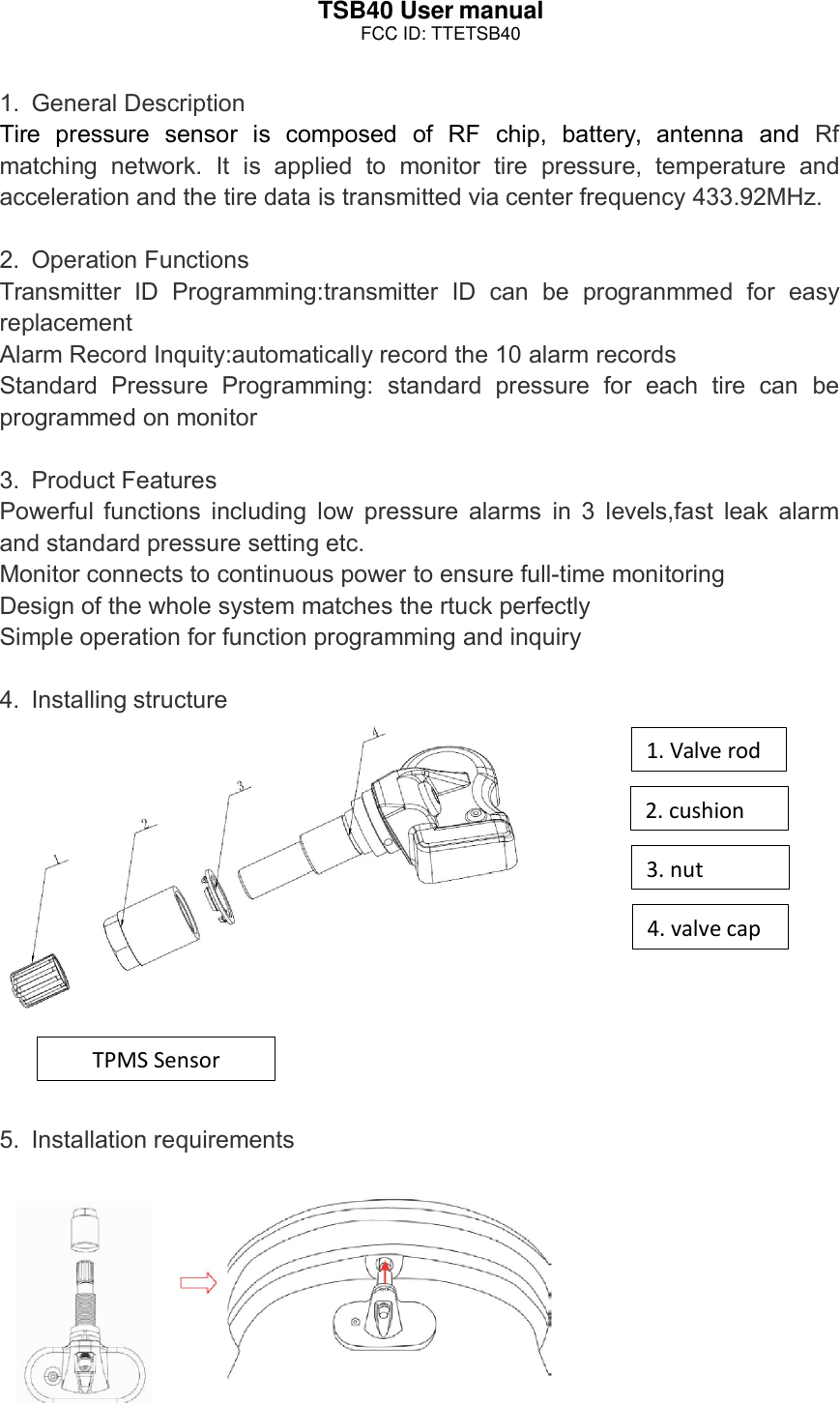 TSB40 User manual1. General DescriptionTire pressure sensor is composed of RF chip, battery, antenna and Rfmatching network. It is applied to monitor tire pressure, temperature andacceleration and the tire data is transmitted via center frequency 433.92MHz.2. Operation FunctionsTransmitter ID Programming:transmitter ID can be progranmmed for easyreplacementAlarm Record Inquity:automatically record the 10 alarm recordsStandard Pressure Programming: standard pressure for each tire can beprogrammed on monitor3. Product FeaturesPowerful functions including low pressure alarms in 3 levels,fast leak alarmand standard pressure setting etc.Monitor connects to continuous power to ensure full-time monitoringDesign of the whole system matches the rtuck perfectlySimple operation for function programming and inquiry4. Installing structure5. Installation requirements4.valvecap3.nut2.cushion1.ValverodTPMSSensorFCC ID: TTETSB40