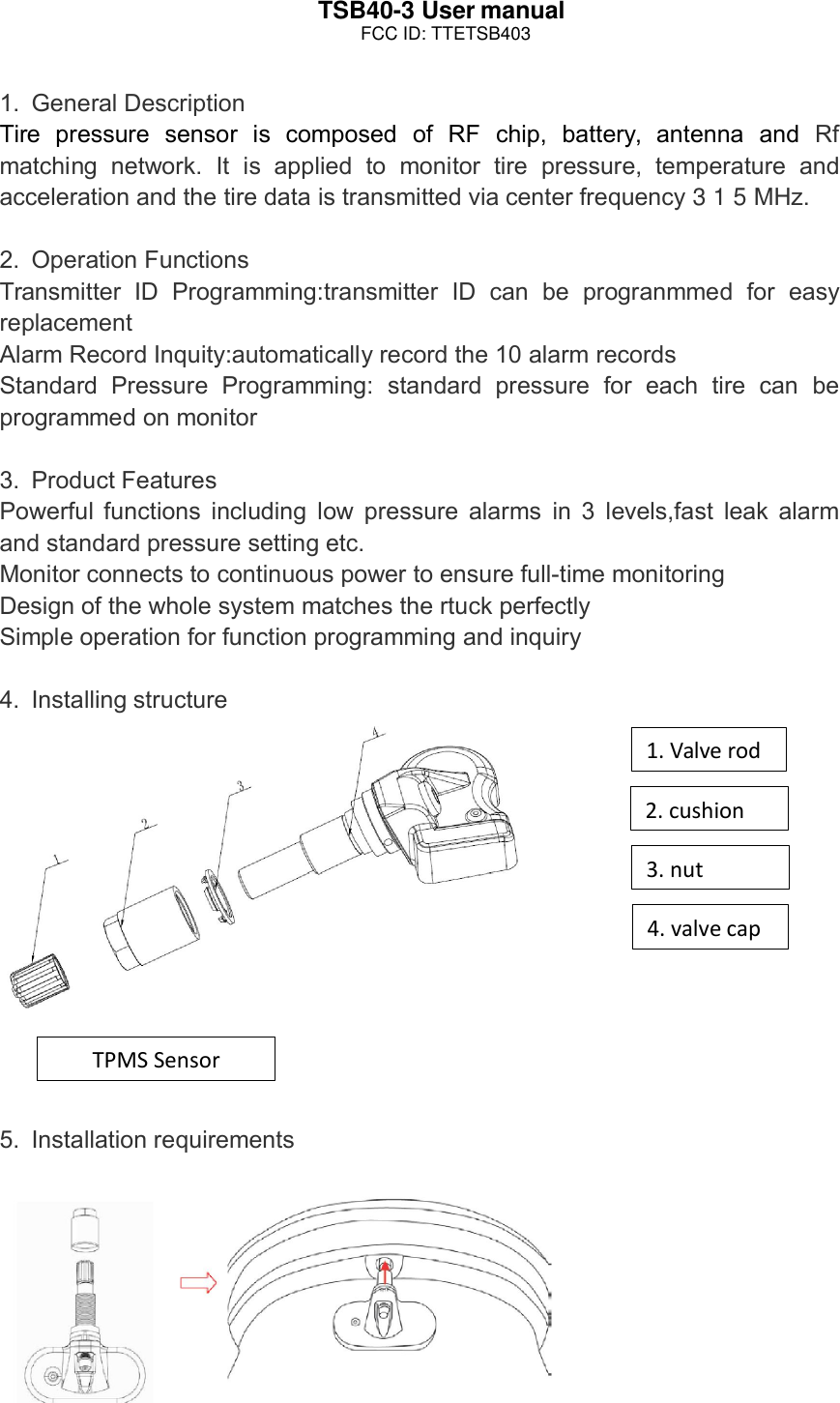 TSB40-3 User manual1. General DescriptionTire pressure sensor is composed of RF chip, battery, antenna and Rfmatching network. It is applied to monitor tire pressure, temperature andacceleration and the tire data is transmitted via center frequency 315MHz.2. Operation FunctionsTransmitter ID Programming:transmitter ID can be progranmmed for easyreplacementAlarm Record Inquity:automatically record the 10 alarm recordsStandard Pressure Programming: standard pressure for each tire can beprogrammed on monitor3. Product FeaturesPowerful functions including low pressure alarms in 3 levels,fast leak alarmand standard pressure setting etc.Monitor connects to continuous power to ensure full-time monitoringDesign of the whole system matches the rtuck perfectlySimple operation for function programming and inquiry4. Installing structure5. Installation requirements4.valvecap3.nut2.cushion1.ValverodTPMSSensorFCC ID: TTETSB403