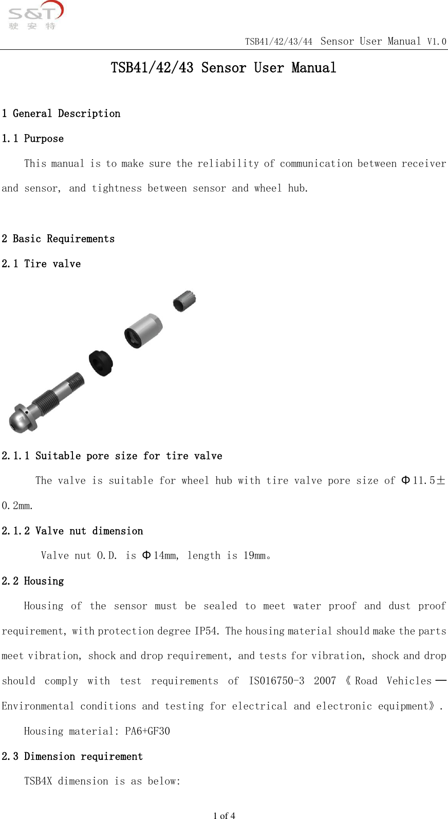                                            TSB41/42/43/44 Sensor User Manual V1.0 1 of 4 TSB41/42/43 Sensor User Manual  1 General Description 1.1 Purpose This manual is to make sure the reliability of communication between receiver and sensor, and tightness between sensor and wheel hub.   2 Basic Requirements 2.1 Tire valve  2.1.1 Suitable pore size for tire valve The valve is suitable for wheel hub with tire valve pore size of &Phi;11.5&plusmn;0.2mm. 2.1.2 Valve nut dimension         Valve nut O.D. is &Phi;14mm, length is 19mm。 2.2 Housing Housing  of  the  sensor  must  be  sealed  to  meet  water  proof  and  dust  proof requirement, with protection degree IP54. The housing material should make the parts meet vibration, shock and drop requirement, and tests for vibration, shock and drop should  comply  with  test  requirements  of  IS016750-3  2007 《Road  Vehicles ─Environmental conditions and testing for electrical and electronic equipment》.    Housing material: PA6+GF30 2.3 Dimension requirement TSB4X dimension is as below: 