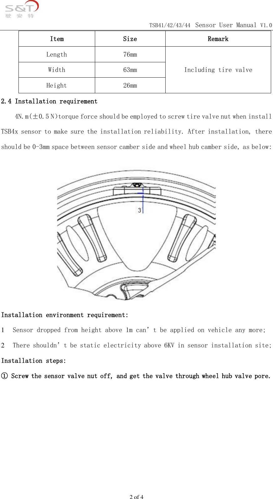                                            TSB41/42/43/44 Sensor User Manual V1.0 2 of 4 Item Size Remark Length 76mm Including tire valve Width 63mm Height 26mm 2.4 Installation requirement     4N.m(&plusmn;0.5 N）torque force should be employed to screw tire valve nut when install TSB4x sensor to make sure the installation reliability. After installation, there should be 0-3mm space between sensor camber side and wheel hub camber side, as below:  Installation environment requirement: 1 Sensor dropped from height above 1m can&rsquo;t be applied on vehicle any more; 2 There shouldn&rsquo;t be static electricity above 6KV in sensor installation site; Installation steps: ① Screw the sensor valve nut off, and get the valve through wheel hub valve pore.       