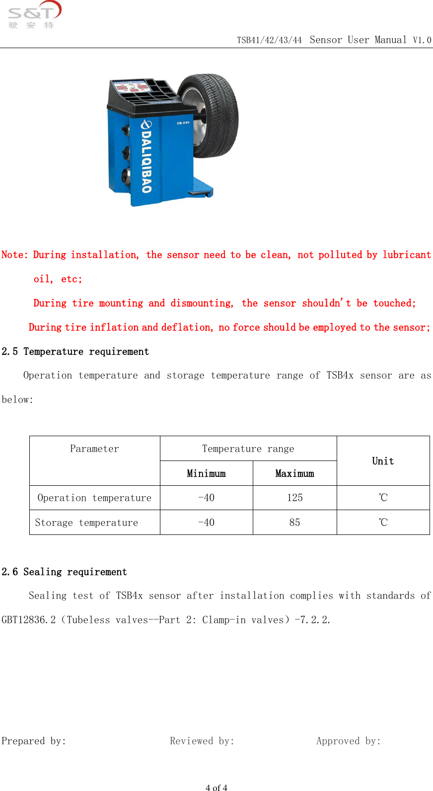                                            TSB41/42/43/44 Sensor User Manual V1.0 4 of 4         Note: During installation, the sensor need to be clean, not polluted by lubricant oil, etc; During tire mounting and dismounting, the sensor shouldn't be touched;      During tire inflation and deflation, no force should be employed to the sensor; 2.5 Temperature requirement Operation temperature and storage temperature range of TSB4x sensor are as below:  Parameter  Temperature range Unit Minimum Maximum Operation temperature -40 125 ℃ Storage temperature -40 85 ℃  2.6 Sealing requirement      Sealing test of TSB4x sensor after installation complies with standards of GBT12836.2（Tubeless valves--Part 2: Clamp-in valves）-7.2.2.     Prepared by:                   Reviewed by:               Approved by:       