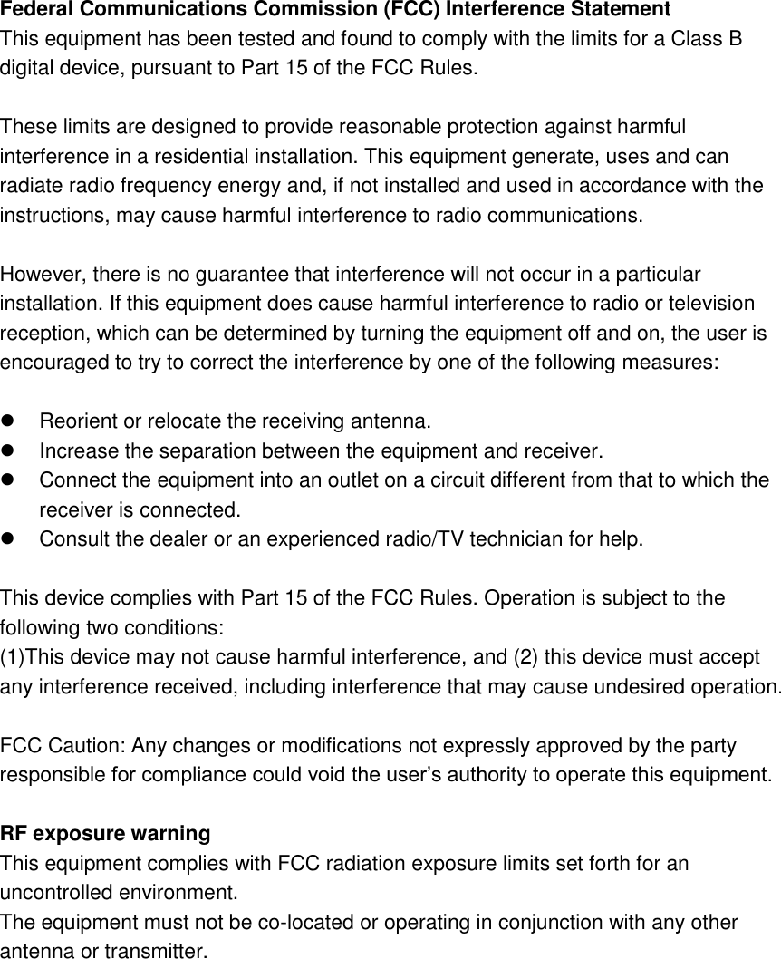 Federal Communications Commission (FCC) Interference Statement This equipment has been tested and found to comply with the limits for a Class B digital device, pursuant to Part 15 of the FCC Rules.  These limits are designed to provide reasonable protection against harmful interference in a residential installation. This equipment generate, uses and can radiate radio frequency energy and, if not installed and used in accordance with the instructions, may cause harmful interference to radio communications.  However, there is no guarantee that interference will not occur in a particular installation. If this equipment does cause harmful interference to radio or television reception, which can be determined by turning the equipment off and on, the user is encouraged to try to correct the interference by one of the following measures:    Reorient or relocate the receiving antenna.   Increase the separation between the equipment and receiver.   Connect the equipment into an outlet on a circuit different from that to which the receiver is connected.   Consult the dealer or an experienced radio/TV technician for help.  This device complies with Part 15 of the FCC Rules. Operation is subject to the following two conditions: (1)This device may not cause harmful interference, and (2) this device must accept any interference received, including interference that may cause undesired operation.  FCC Caution: Any changes or modifications not expressly approved by the party responsible for compliance could void the user&rsquo;s authority to operate this equipment.  RF exposure warning This equipment complies with FCC radiation exposure limits set forth for an uncontrolled environment. The equipment must not be co-located or operating in conjunction with any other antenna or transmitter. 