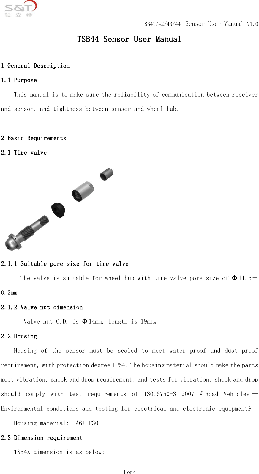                                            TSB41/42/43/44 Sensor User Manual V1.0 1 of 4 TSB44 Sensor User Manual  1 General Description 1.1 Purpose This manual is to make sure the reliability of communication between receiver and sensor, and tightness between sensor and wheel hub.   2 Basic Requirements 2.1 Tire valve  2.1.1 Suitable pore size for tire valve The valve is suitable for wheel hub with tire valve pore size of &Phi;11.5&plusmn;0.2mm. 2.1.2 Valve nut dimension         Valve nut O.D. is &Phi;14mm, length is 19mm。 2.2 Housing Housing  of  the  sensor  must  be  sealed  to  meet  water  proof  and  dust  proof requirement, with protection degree IP54. The housing material should make the parts meet vibration, shock and drop requirement, and tests for vibration, shock and drop should  comply  with  test  requirements  of  IS016750-3  2007 《Road  Vehicles ─Environmental conditions and testing for electrical and electronic equipment》.    Housing material: PA6+GF30 2.3 Dimension requirement TSB4X dimension is as below: 