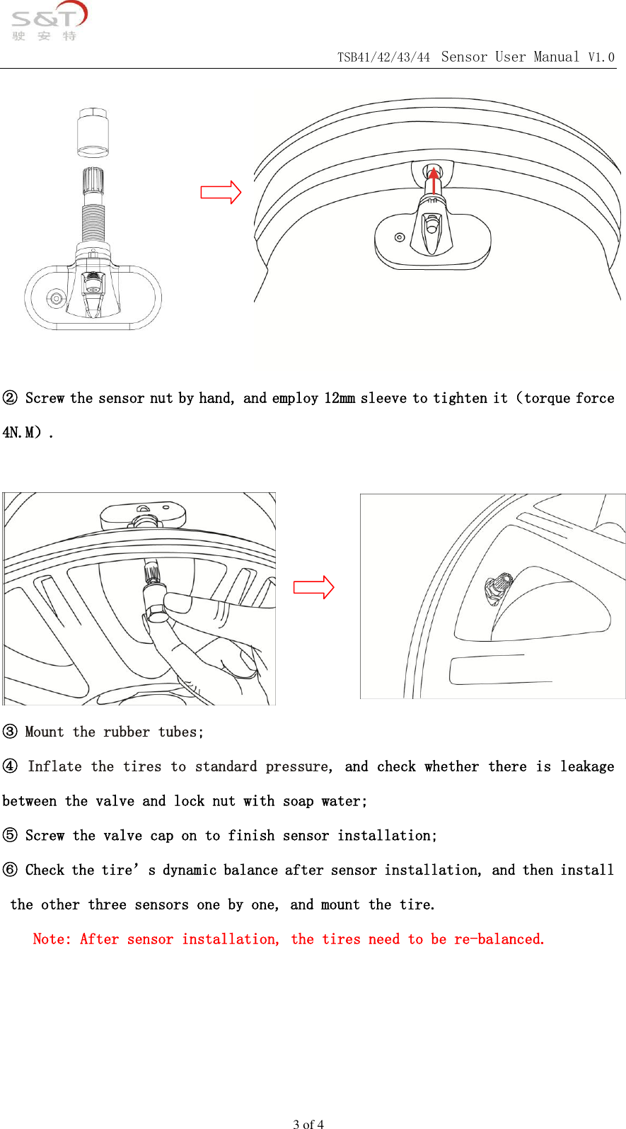                                            TSB41/42/43/44 Sensor User Manual V1.0 3 of 4          ② Screw the sensor nut by hand, and employ 12mm sleeve to tighten it（torque force 4N.M）.   ③ Mount the rubber tubes; ④ Inflate the tires to standard pressure, and check whether there is leakage between the valve and lock nut with soap water; ⑤ Screw the valve cap on to finish sensor installation; ⑥ Check the tire&rsquo;s dynamic balance after sensor installation, and then install the other three sensors one by one, and mount the tire. Note: After sensor installation, the tires need to be re-balanced.                 