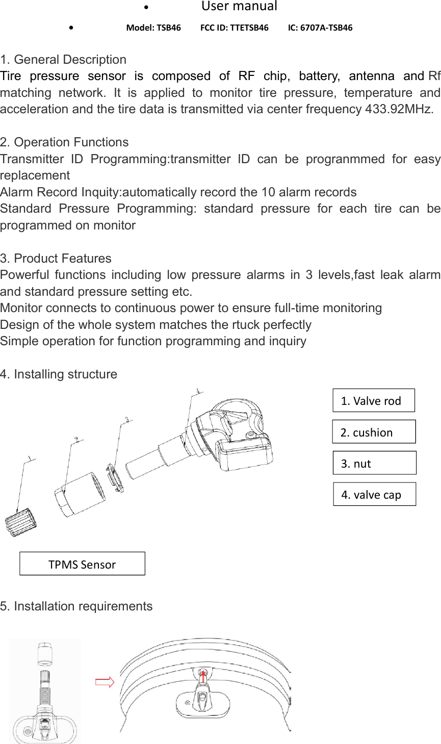  User manual  Model: TSB46        FCC ID: TTETSB46        IC: 6707A-TSB46  1. General Description Tire  pressure  sensor  is  composed  of  RF  chip,  battery,  antenna  and Rf matching  network.  It  is  applied  to  monitor  tire  pressure,  temperature  and acceleration and the tire data is transmitted via center frequency 433.92MHz.   2. Operation Functions Transmitter  ID  Programming:transmitter  ID  can  be  progranmmed  for  easy replacement   Alarm Record Inquity:automatically record the 10 alarm records Standard  Pressure  Programming:  standard  pressure  for  each  tire  can  be programmed on monitor  3. Product Features Powerful  functions  including  low  pressure  alarms  in  3  levels,fast  leak  alarm and standard pressure setting etc. Monitor connects to continuous power to ensure full-time monitoring   Design of the whole system matches the rtuck perfectly Simple operation for function programming and inquiry  4. Installing structure     5. Installation requirements    4. valve cap 3. nut 2. cushion 1. Valve rod TPMS Sensor 
