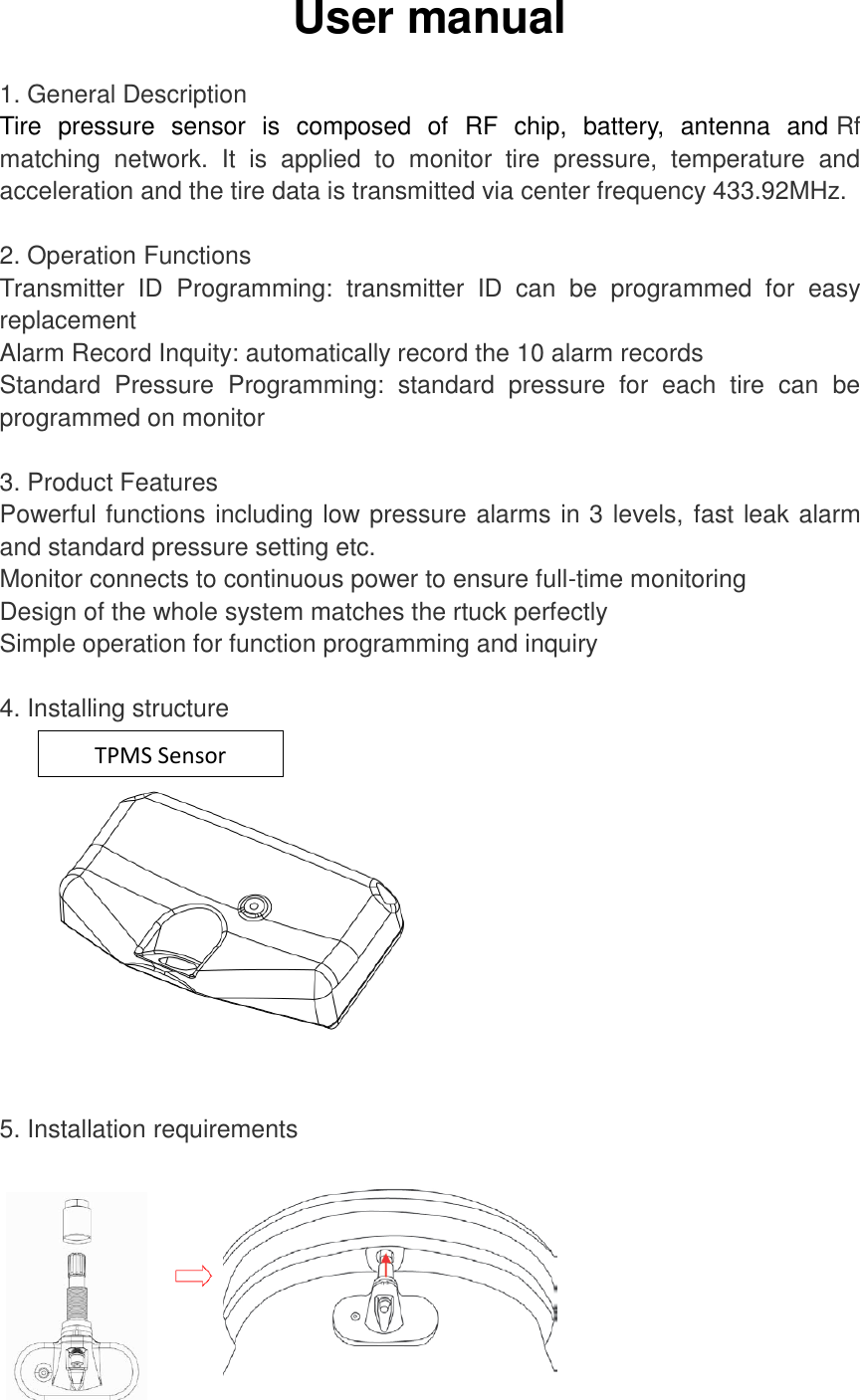 User manual  1. General Description Tire  pressure  sensor  is  composed  of  RF  chip,  battery,  antenna  and Rf matching  network.  It  is  applied  to  monitor  tire  pressure,  temperature  and acceleration and the tire data is transmitted via center frequency 433.92MHz.   2. Operation Functions Transmitter  ID  Programming:  transmitter  ID  can  be  programmed  for  easy replacement   Alarm Record Inquity: automatically record the 10 alarm records Standard  Pressure  Programming:  standard  pressure  for  each  tire  can  be programmed on monitor  3. Product Features Powerful functions including low pressure alarms in 3 levels, fast leak alarm and standard pressure setting etc. Monitor connects to continuous power to ensure full-time monitoring   Design of the whole system matches the rtuck perfectly Simple operation for function programming and inquiry  4. Installing structure    5. Installation requirements  TPMS Sensor 