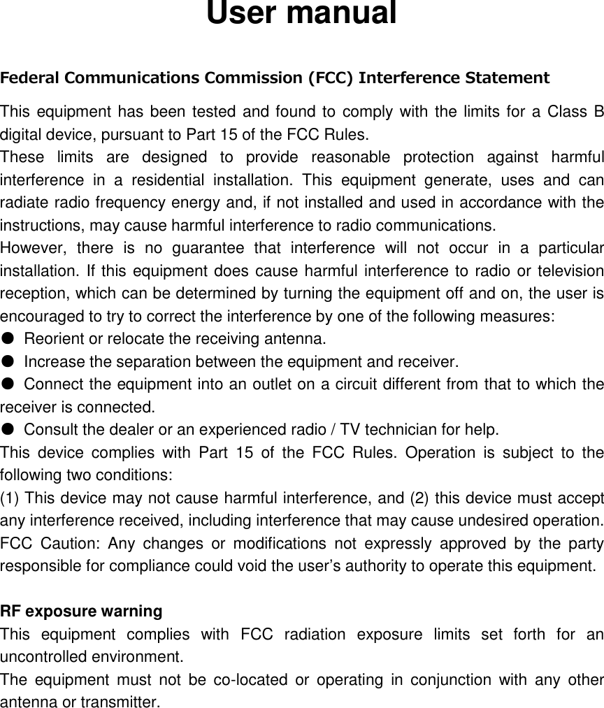 User manual  Federal Communications Commission (FCC) Interference Statement   This equipment has been tested and found to  comply with the limits for a Class B digital device, pursuant to Part 15 of the FCC Rules. These  limits  are  designed  to  provide  reasonable  protection  against  harmful interference  in  a  residential  installation.  This  equipment  generate,  uses  and  can radiate radio frequency energy and, if not installed and used in accordance with the instructions, may cause harmful interference to radio communications.   However,  there  is  no  guarantee  that  interference  will  not  occur  in  a  particular installation. If this equipment does cause harmful interference to radio or television reception, which can be determined by turning the equipment off and on, the user is encouraged to try to correct the interference by one of the following measures: ●  Reorient or relocate the receiving antenna.   ●  Increase the separation between the equipment and receiver. ●  Connect the equipment into an outlet on a circuit different from that to which the receiver is connected. ●  Consult the dealer or an experienced radio / TV technician for help. This  device  complies  with  Part  15  of  the  FCC  Rules.  Operation  is  subject  to  the following two conditions:   (1) This device may not cause harmful interference, and (2) this device must accept any interference received, including interference that may cause undesired operation.     FCC  Caution:  Any  changes  or  modifications  not  expressly  approved  by  the  party responsible for compliance could void the user&rsquo;s authority to operate this equipment.      RF exposure warning     This  equipment  complies  with  FCC  radiation  exposure  limits  set  forth  for  an uncontrolled environment.   The  equipment  must  not  be  co-located  or  operating  in  conjunction  with  any  other antenna or transmitter.   