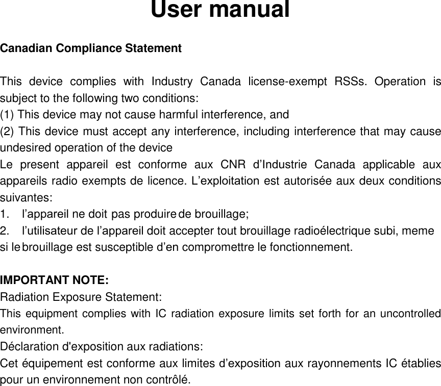 User manual  Canadian Compliance Statement  This  device  complies  with  Industry  Canada  license-exempt  RSSs.  Operation  is subject to the following two conditions: (1) This device may not cause harmful interference, and (2) This device must accept any interference, including interference that may cause undesired operation of the device Le  present  appareil  est  conforme  aux CNR d&rsquo;Industrie  Canada  applicable  aux appareils radio exempts de licence. L&rsquo;exploitation est autoris&eacute;e aux deux conditions suivantes: 1. l&rsquo;appareil ne doit pas produire de brouillage; 2. l&rsquo;utilisateur de l&rsquo;appareil doit accepter tout brouillage radio&eacute;lectrique subi, meme si le brouillage est susceptible d&rsquo;en compromettre le fonctionnement.  IMPORTANT NOTE:   Radiation Exposure Statement: This equipment complies with IC radiation exposure limits set forth for an uncontrolled environment. D&eacute;claration d'exposition aux radiations: Cet &eacute;quipement est conforme aux limites d&rsquo;exposition aux rayonnements IC &eacute;tablies pour un environnement non contr&ocirc;l&eacute;.  