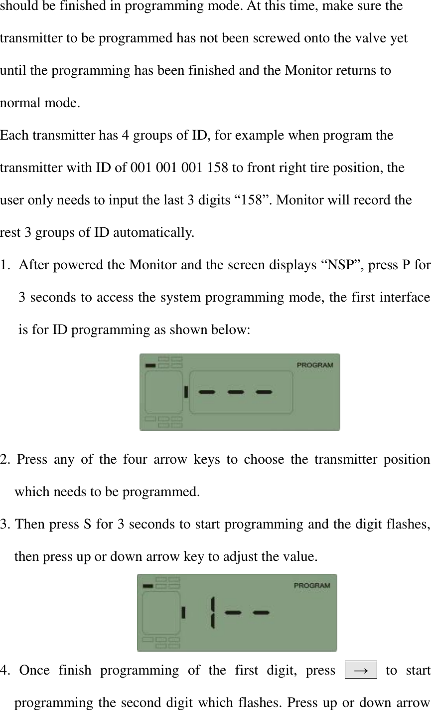 should be finished in programming mode. At this time, make sure the transmitter to be programmed has not been screwed onto the valve yet until the programming has been finished and the Monitor returns to normal mode. Each transmitter has 4 groups of ID, for example when program the transmitter with ID of 001 001 001 158 to front right tire position, the user only needs to input the last 3 digits &ldquo;158&rdquo;. Monitor will record the rest 3 groups of ID automatically. 1. After powered the Monitor and the screen displays &ldquo;NSP&rdquo;, press P for 3 seconds to access the system programming mode, the first interface is for ID programming as shown below:     2.  Press  any  of  the  four  arrow  keys  to  choose  the  transmitter  position which needs to be programmed. 3. Then press S for 3 seconds to start programming and the digit flashes, then press up or down arrow key to adjust the value.       4.  Once  finish  programming  of  the  first  digit,  press    &rarr;    to  start programming the second digit which flashes. Press up or down arrow 