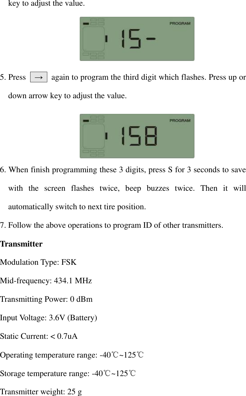 key to adjust the value.            5. Press    &rarr;    again to program the third digit which flashes. Press up or down arrow key to adjust the value.     6. When finish programming these 3 digits, press S for 3 seconds to save with  the  screen  flashes  twice,  beep  buzzes  twice.  Then  it  will automatically switch to next tire position. 7. Follow the above operations to program ID of other transmitters.   Transmitter Modulation Type: FSK Mid-frequency: 434.1 MHz Transmitting Power: 0 dBm Input Voltage: 3.6V (Battery) Static Current: < 0.7uA Operating temperature range: -40℃~125℃ Storage temperature range: -40℃~125℃ Transmitter weight: 25 g 