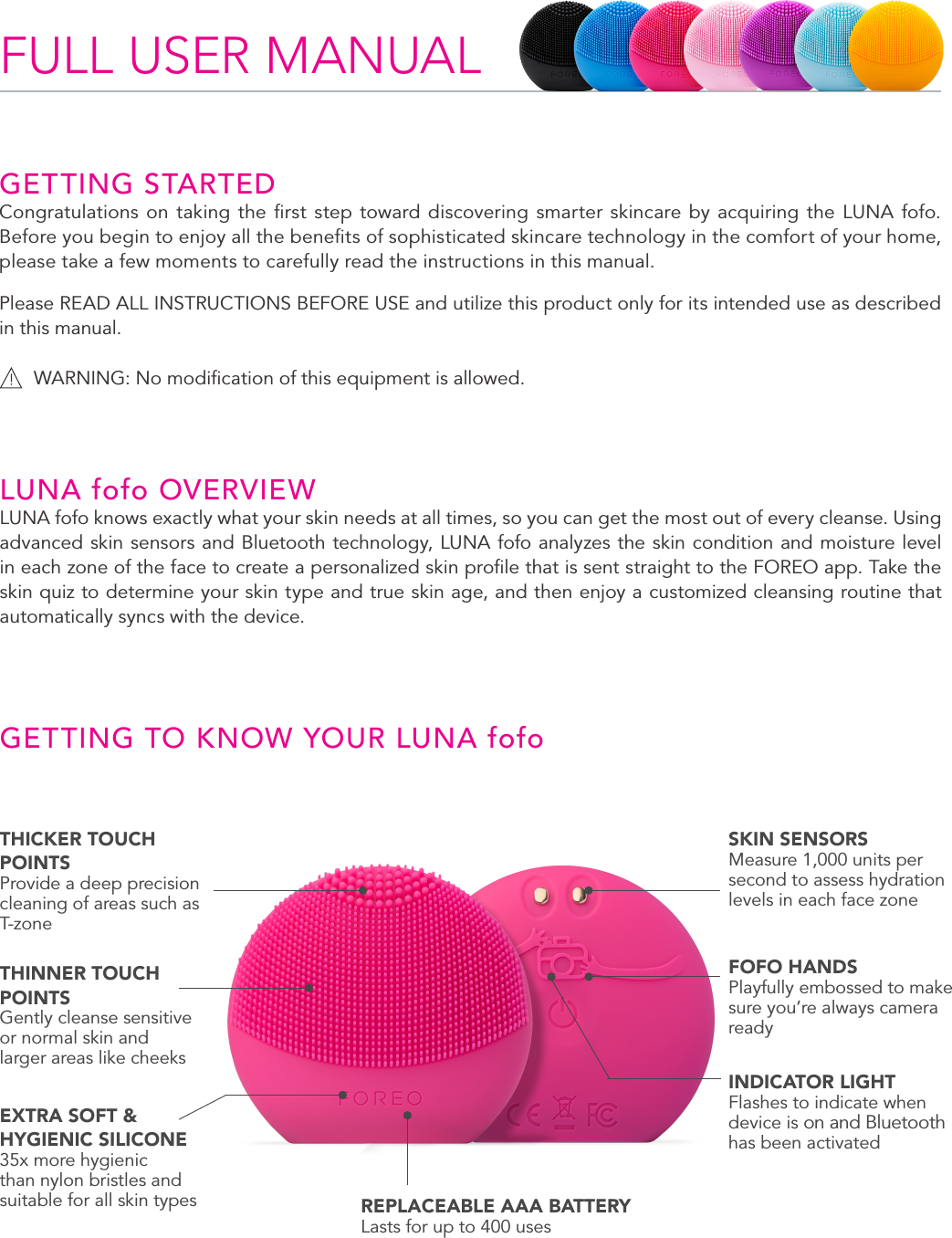 2LUNA fofo OVERVIEWLUNA fofo knows exactly what your skin needs at all times, so you can get the most out of every cleanse. Using advanced skin sensors and Bluetooth technology, LUNA fofo analyzes the skin condition and moisture level in each zone of the face to create a personalized skin proﬁle that is sent straight to the FOREO app. Take the skin quiz to determine your skin type and true skin age, and then enjoy a customized cleansing routine that automatically syncs with the device.GETTING TO KNOW YOUR LUNA fofoFULL USER MANUALGETTING STARTEDCongratulations on taking the ﬁrst step toward discovering smarter skincare by acquiring the LUNA fofo.  Before you begin to enjoy all the beneﬁts of sophisticated skincare technology in the comfort of your home, please take a few moments to carefully read the instructions in this manual.Please READ ALL INSTRUCTIONS BEFORE USE and utilize this product only for its intended use as described in this manual.WARNING: No modiﬁcation of this equipment is allowed.THICKER TOUCH POINTSProvide a deep precision cleaning of areas such as T-zoneTHINNER TOUCH POINTSGently cleanse sensitive or normal skin and larger areas like cheeksEXTRA SOFT &amp; HYGIENIC SILICONE35x more hygienic than nylon bristles and suitable for all skin types REPLACEABLE AAA BATTERYLasts for up to 400 usesSKIN SENSORS Measure 1,000 units per second to assess hydration levels in each face zoneFOFO HANDSPlayfully embossed to make sure you’re always camera readyINDICATOR LIGHTFlashes to indicate when device is on and Bluetooth has been activated 