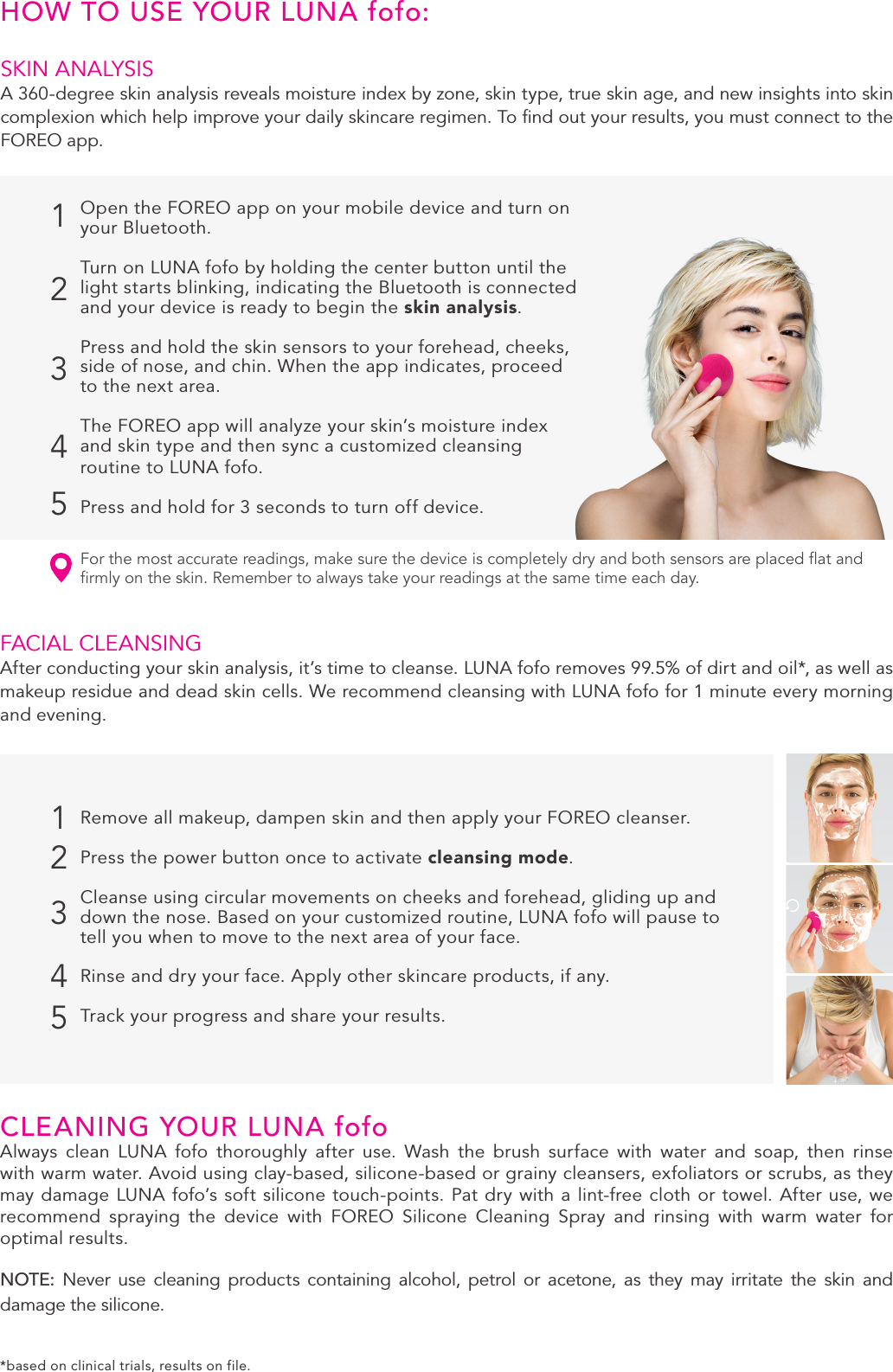 3SKIN ANALYSIS A 360-degree skin analysis reveals moisture index by zone, skin type, true skin age, and new insights into skin complexion which help improve your daily skincare regimen. To ﬁnd out your results, you must connect to the FOREO app.HOW TO USE YOUR LUNA fofo:12345FACIAL CLEANSINGAfter conducting your skin analysis, it’s time to cleanse. LUNA fofo removes 99.5% of dirt and oil*, as well as makeup residue and dead skin cells. We recommend cleansing with LUNA fofo for 1 minute every morning and evening.12345For the most accurate readings, make sure the device is completely dry and both sensors are placed at and rmly on the skin. Remember to always take your readings at the same time each day. CLEANING YOUR LUNA fofoAlways clean LUNA fofo thoroughly after use. Wash the brush surface with water and soap, then rinse with warm water. Avoid using clay-based, silicone-based or grainy cleansers, exfoliators or scrubs, as they may damage LUNA fofo’s soft silicone touch-points. Pat dry with a lint-free cloth or towel. After use, we recommend spraying the device with FOREO Silicone Cleaning Spray and rinsing with warm water for optimal results.NOTE:  Never use cleaning products containing alcohol, petrol or acetone, as they may irritate the skin and damage the silicone.Open the FOREO app on your mobile device and turn on your Bluetooth.Turn on LUNA fofo by holding the center button until the light starts blinking, indicating the Bluetooth is connected and your device is ready to begin the skin analysis.Press and hold the skin sensors to your forehead, cheeks, side of nose, and chin. When the app indicates, proceed to the next area.The FOREO app will analyze your skin’s moisture index and skin type and then sync a customized cleansing routine to LUNA fofo. Press and hold for 3 seconds to turn off device.Remove all makeup, dampen skin and then apply your FOREO cleanser.Press the power button once to activate cleansing mode. Cleanse using circular movements on cheeks and forehead, gliding up and down the nose. Based on your customized routine, LUNA fofo will pause to tell you when to move to the next area of your face.Rinse and dry your face. Apply other skincare products, if any.Track your progress and share your results.*based on clinical trials, results on file.