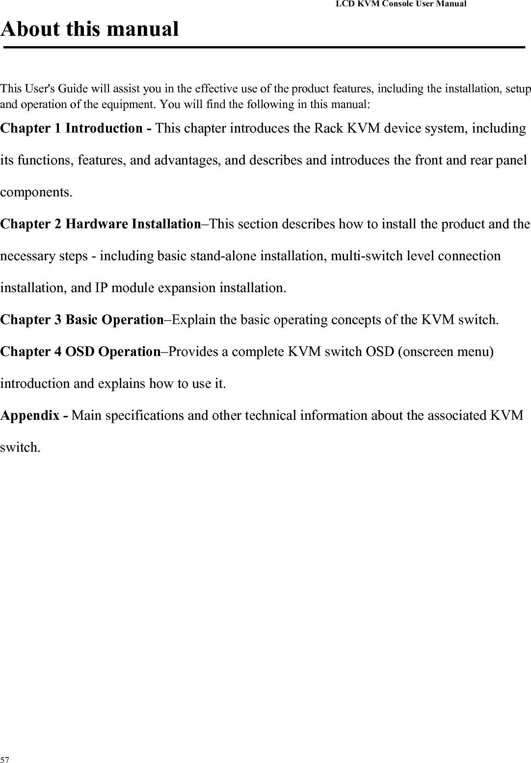 LCD KVM Console User Manual57About this manualThis User&apos;s Guide will assist you in the effective use of the product features, including the installation, setupand operation of the equipment. You will find the following in this manual:Chapter 1 Introduction - This chapter introduces the Rack KVM device system, includingits functions, features, and advantages, and describes and introduces the front and rear panelcomponents.Chapter 2 Hardware Installation–This section describes how to install the product and thenecessary steps - including basic stand-alone installation, multi-switch level connectioninstallation, and IP module expansion installation.Chapter 3 Basic Operation–Explain the basic operating concepts of the KVM switch.Chapter 4 OSD Operation–Provides a complete KVM switch OSD (onscreen menu)introduction and explains how to use it.Appendix - Main specifications and other technical information about the associated KVMswitch.