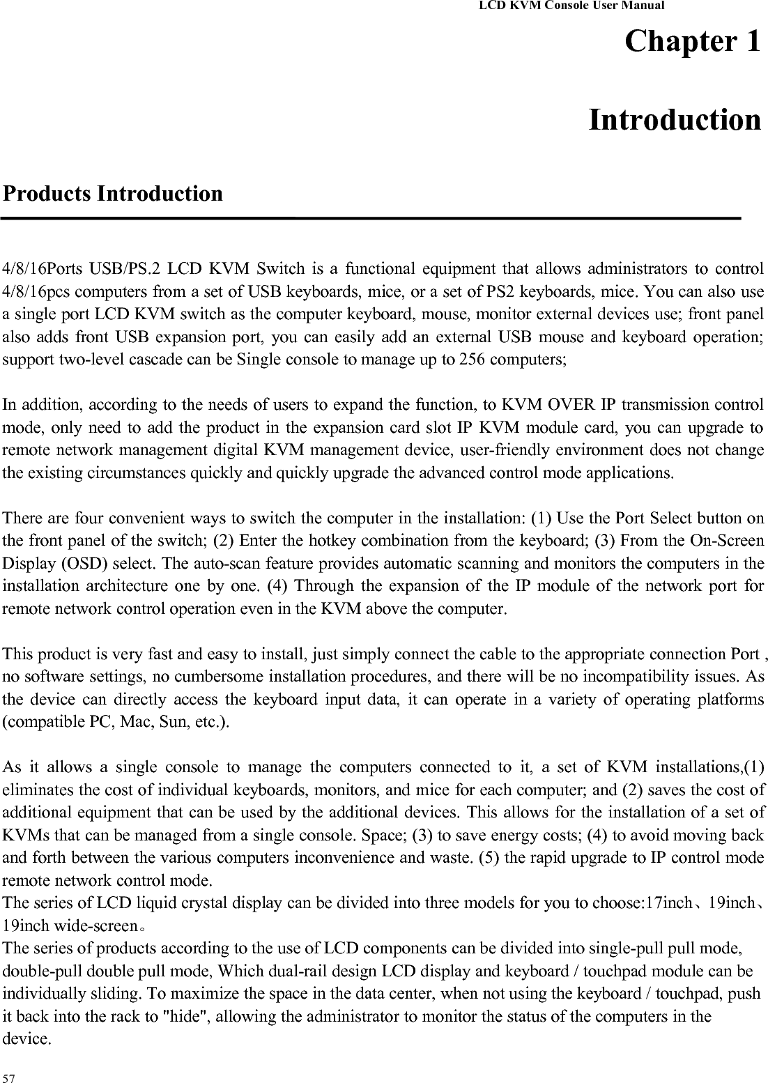 LCD KVM Console User Manual57Chapter 1IntroductionProducts Introduction4/8/16Ports USB/PS.2 LCD KVM Switch is a functional equipment that allows administrators to control4/8/16pcs computers from a set of USB keyboards, mice, or a set of PS2 keyboards, mice. You can also usea single port LCD KVM switch as the computer keyboard, mouse, monitor external devices use; front panelalso adds front USB expansion port, you can easily add an external USB mouse and keyboard operation;support two-level cascade can be Single console to manage up to 256 computers;In addition, according to the needs of users to expand the function, to KVM OVER IP transmission controlmode, only need to add the product in the expansion card slot IP KVM module card, you can upgrade toremote network management digital KVM management device, user-friendly environment does not changethe existing circumstances quickly and quickly upgrade the advanced control mode applications.There are four convenient ways to switch the computer in the installation: (1) Use the Port Select button onthe front panel of the switch; (2) Enter the hotkey combination from the keyboard; (3) From the On-ScreenDisplay (OSD) select. The auto-scan feature provides automatic scanning and monitors the computers in theinstallation architecture one by one. (4) Through the expansion of the IP module of the network port forremote network control operation even in the KVM above the computer.This product is very fast and easy to install, just simply connect the cable to the appropriate connection Port ,no software settings, no cumbersome installation procedures, and there will be no incompatibility issues. Asthe device can directly access the keyboard input data, it can operate in a variety of operating platforms(compatible PC, Mac, Sun, etc.).As it allows a single console to manage the computers connected to it, a set of KVM installations,(1)eliminates the cost of individual keyboards, monitors, and mice for each computer; and (2) saves the cost ofadditional equipment that can be used by the additional devices. This allows for the installation of a set ofKVMs that can be managed from a single console. Space; (3) to save energy costs; (4) to avoid moving backand forth between the various computers inconvenience and waste. (5) the rapid upgrade to IP control moderemote network control mode.The series of LCD liquid crystal display can be divided into three models for you to choose:17inch、19inch、19inch wide-screen。The series of products according to the use of LCD components can be divided into single-pull pull mode,double-pull double pull mode, Which dual-rail design LCD display and keyboard / touchpad module can beindividually sliding. To maximize the space in the data center, when not using the keyboard / touchpad, pushit back into the rack to &quot;hide&quot;, allowing the administrator to monitor the status of the computers in thedevice.
