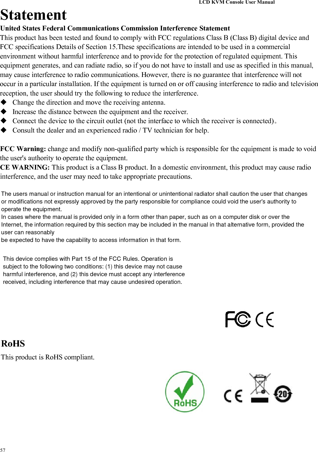 LCD KVM Console User Manual57StatementUnited States Federal Communications Commission Interference StatementThis product has been tested and found to comply with FCC regulations Class B (Class B) digital device andFCC specifications Details of Section 15.These specifications are intended to be used in a commercialenvironment without harmful interference and to provide for the protection of regulated equipment. Thisequipment generates, and can radiate radio, so if you do not have to install and use as specified in this manual,may cause interference to radio communications. However, there is no guarantee that interference will notoccur in a particular installation. If the equipment is turned on or off causing interference to radio and televisionreception, the user should try the following to reduce the interference.Change the direction and move the receiving antenna.Increase the distance between the equipment and the receiver.Connect the device to the circuit outlet (not the interface to which the receiver is connected)。Consult the dealer and an experienced radio / TV technician for help.FCC Warning: change and modify non-qualified party which is responsible for the equipment is made to voidthe user&apos;s authority to operate the equipment.CE WARNING: This product is a Class B product. In a domestic environment, this product may cause radiointerference, and the user may need to take appropriate precautions.RoHSThis product is RoHS compliant.The users manual or instruction manual for an intentional or unintentional radiator shall caution the user that changesor modifications not expressly approved by the party responsible for compliance could void the user&apos;s authority tooperate the equipment.In cases where the manual is provided only in a form other than paper, such as on a computer disk or over theInternet, the information required by this section may be included in the manual in that alternative form, provided theuser can reasonablybe expected to have the capability to access information in that form.This device complies with Part 15 of the FCC Rules. Operation issubject to the following two conditions: (1) this device may not causeharmful interference, and (2) this device must accept any interferencereceived, including interference that may cause undesired operation.