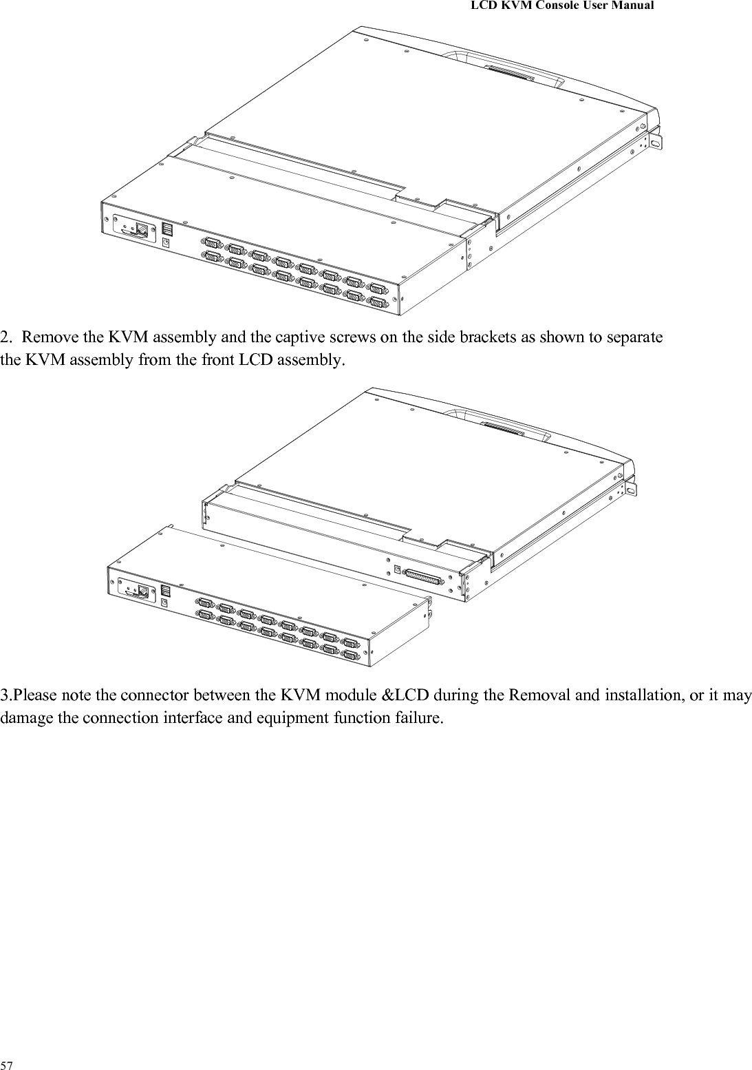 LCD KVM Console User Manual572. Remove the KVM assembly and the captive screws on the side brackets as shown to separatethe KVM assembly from the front LCD assembly.3.Please note the connector between the KVM module &amp;LCD during the Removal and installation, or it maydamage the connection interface and equipment function failure.