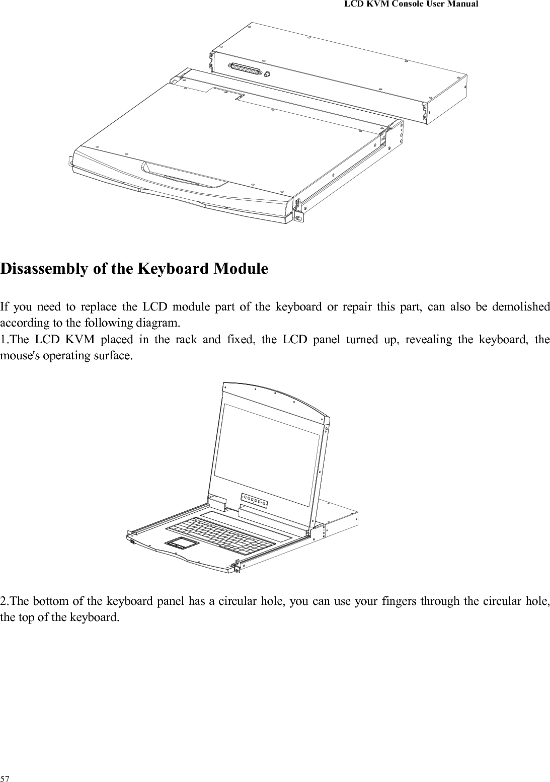 LCD KVM Console User Manual57Disassembly of the Keyboard ModuleIf you need to replace the LCD module part of the keyboard or repair this part, can also be demolishedaccording to the following diagram.1.The LCD KVM placed in the rack and fixed, the LCD panel turned up, revealing the keyboard, themouse&apos;s operating surface.2.The bottom of the keyboard panel has a circular hole, you can use your fingers through the circular hole,the top of the keyboard.