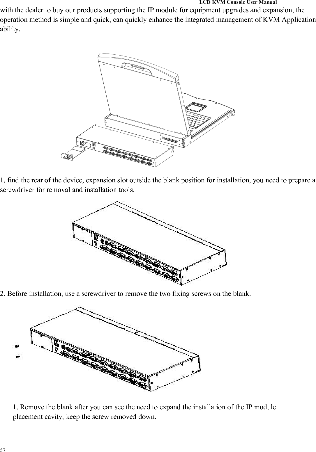 LCD KVM Console User Manual57with the dealer to buy our products supporting the IP module for equipment upgrades and expansion, theoperation method is simple and quick, can quickly enhance the integrated management of KVM Applicationability.1. find the rear of the device, expansion slot outside the blank position for installation, you need to prepare ascrewdriver for removal and installation tools.2. Before installation, use a screwdriver to remove the two fixing screws on the blank.1. Remove the blank after you can see the need to expand the installation of the IP moduleplacement cavity, keep the screw removed down.