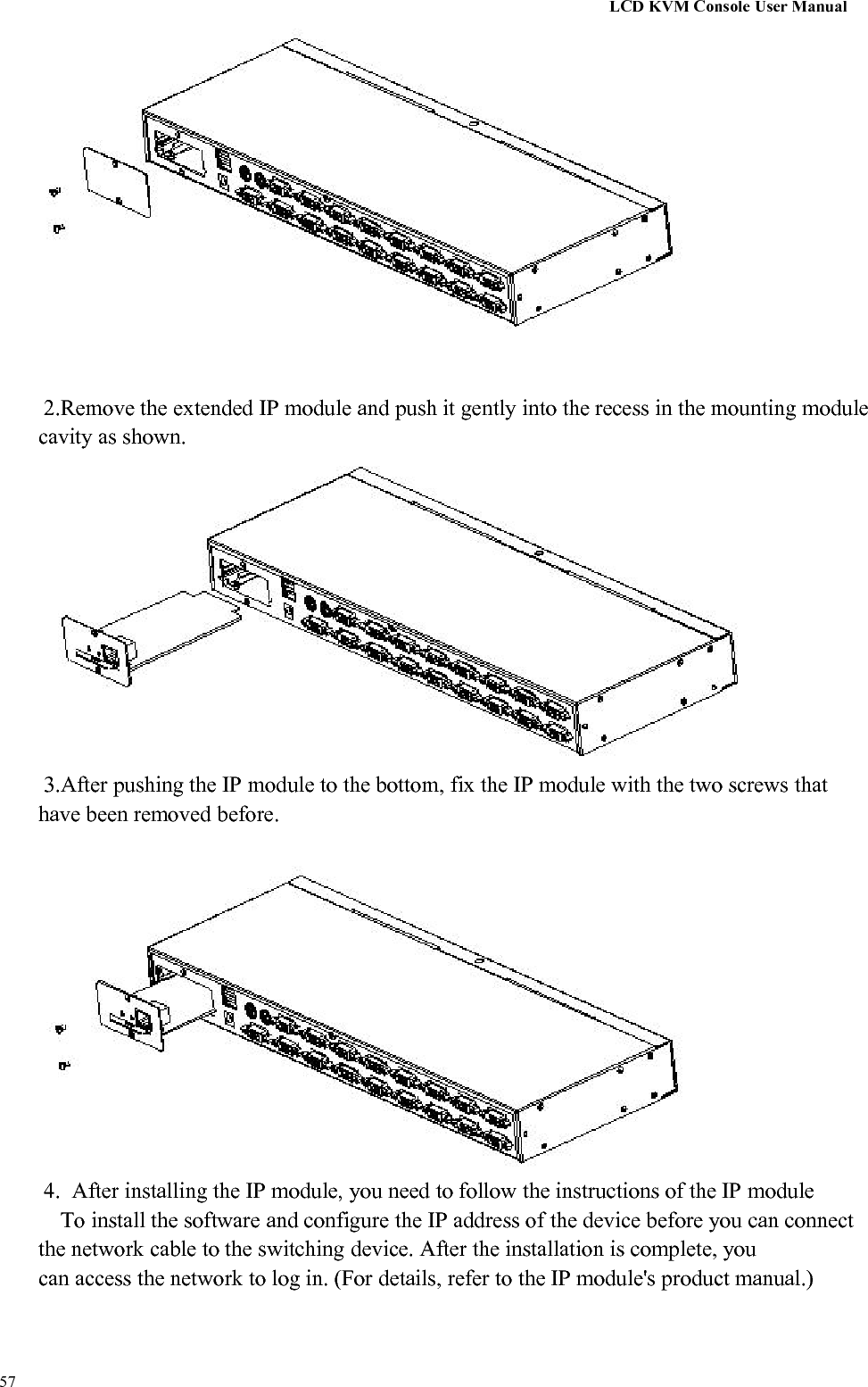LCD KVM Console User Manual572.Remove the extended IP module and push it gently into the recess in the mounting modulecavity as shown.3.After pushing the IP module to the bottom, fix the IP module with the two screws thathave been removed before.4. After installing the IP module, you need to follow the instructions of the IP moduleTo install the software and configure the IP address of the device before you can connectthe network cable to the switching device. After the installation is complete, youcan access the network to log in. (For details, refer to the IP module&apos;s product manual.)