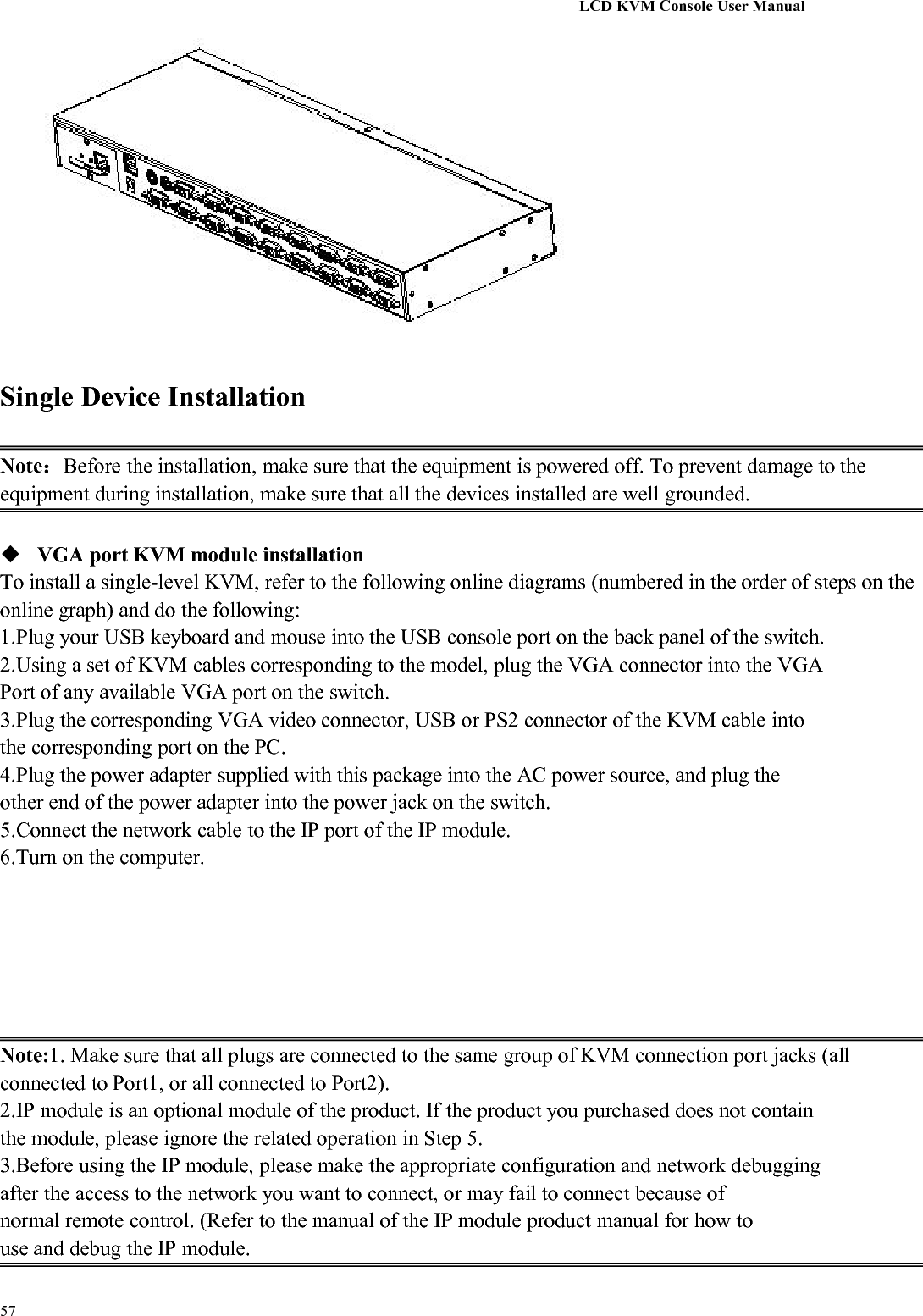 LCD KVM Console User Manual57Single Device InstallationNote：Before the installation, make sure that the equipment is powered off. To prevent damage to theequipment during installation, make sure that all the devices installed are well grounded.VGA port KVM module installationTo install a single-level KVM, refer to the following online diagrams (numbered in the order of steps on theonline graph) and do the following:1.Plug your USB keyboard and mouse into the USB console port on the back panel of the switch.2.Using a set of KVM cables corresponding to the model, plug the VGA connector into the VGAPort of any available VGA port on the switch.3.Plug the corresponding VGA video connector, USB or PS2 connector of the KVM cable intothe corresponding port on the PC.4.Plug the power adapter supplied with this package into the AC power source, and plug theother end of the power adapter into the power jack on the switch.5.Connect the network cable to the IP port of the IP module.6.Turn on the computer.Note:1. Make sure that all plugs are connected to the same group of KVM connection port jacks (allconnected to Port1, or all connected to Port2).2.IP module is an optional module of the product. If the product you purchased does not containthe module, please ignore the related operation in Step 5.3.Before using the IP module, please make the appropriate configuration and network debuggingafter the access to the network you want to connect, or may fail to connect because ofnormal remote control. (Refer to the manual of the IP module product manual for how touse and debug the IP module.