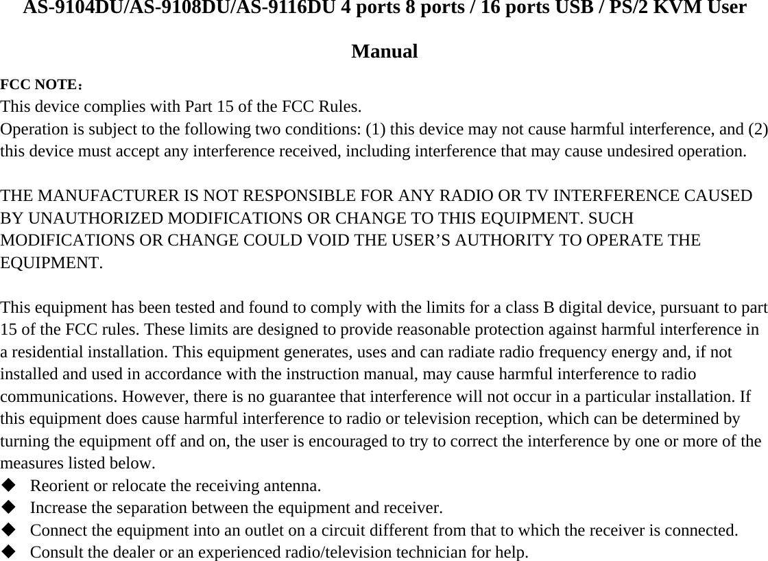  AS-9104DU/AS-9108DU/AS-9116DU 4 ports 8 ports / 16 ports USB / PS/2 KVM User Manual FCC NOTE： This device complies with Part 15 of the FCC Rules. Operation is subject to the following two conditions: (1) this device may not cause harmful interference, and (2) this device must accept any interference received, including interference that may cause undesired operation.  THE MANUFACTURER IS NOT RESPONSIBLE FOR ANY RADIO OR TV INTERFERENCE CAUSED BY UNAUTHORIZED MODIFICATIONS OR CHANGE TO THIS EQUIPMENT. SUCH MODIFICATIONS OR CHANGE COULD VOID THE USER’S AUTHORITY TO OPERATE THE EQUIPMENT.  This equipment has been tested and found to comply with the limits for a class B digital device, pursuant to part 15 of the FCC rules. These limits are designed to provide reasonable protection against harmful interference in a residential installation. This equipment generates, uses and can radiate radio frequency energy and, if not installed and used in accordance with the instruction manual, may cause harmful interference to radio communications. However, there is no guarantee that interference will not occur in a particular installation. If this equipment does cause harmful interference to radio or television reception, which can be determined by turning the equipment off and on, the user is encouraged to try to correct the interference by one or more of the measures listed below.  Reorient or relocate the receiving antenna.  Increase the separation between the equipment and receiver.  Connect the equipment into an outlet on a circuit different from that to which the receiver is connected.  Consult the dealer or an experienced radio/television technician for help. 