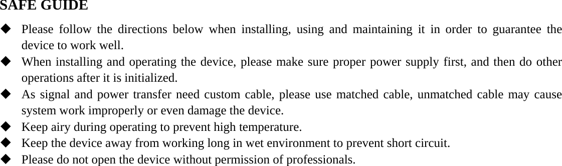  SAFE GUIDE  Please follow the directions below when installing, using and maintaining it in order to guarantee the device to work well.  When installing and operating the device, please make sure proper power supply first, and then do other operations after it is initialized.  As signal and power transfer need custom cable, please use matched cable, unmatched cable may cause system work improperly or even damage the device.  Keep airy during operating to prevent high temperature.  Keep the device away from working long in wet environment to prevent short circuit.  Please do not open the device without permission of professionals.   