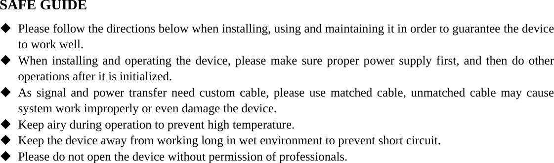   SAFE GUIDE  Please follow the directions below when installing, using and maintaining it in order to guarantee the device to work well.  When installing and operating the device, please make sure proper power supply first, and then do other operations after it is initialized.  As signal and power transfer need custom cable, please use matched cable, unmatched cable may cause system work improperly or even damage the device.  Keep airy during operation to prevent high temperature.  Keep the device away from working long in wet environment to prevent short circuit.  Please do not open the device without permission of professionals. 