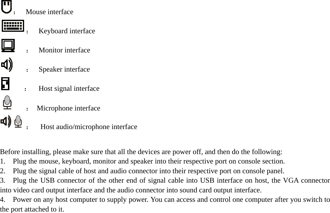    ： Mouse interface  ： Keyboard interface  ： Monitor interface  ： Speaker interface     ： Host signal interface    ： Microphone interface  ：  Host audio/microphone interface  Before installing, please make sure that all the devices are power off, and then do the following: 1. Plug the mouse, keyboard, monitor and speaker into their respective port on console section. 2. Plug the signal cable of host and audio connector into their respective port on console panel. 3. Plug the USB connector of the other end of signal cable into USB interface on host, the VGA connector into video card output interface and the audio connector into sound card output interface. 4. Power on any host computer to supply power. You can access and control one computer after you switch to the port attached to it.                 