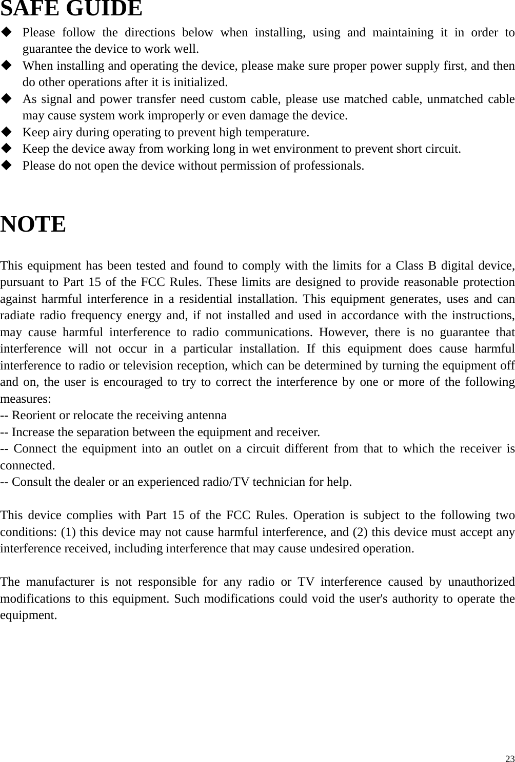      23SAFE GUIDE  Please follow the directions below when installing, using and maintaining it in order to guarantee the device to work well.  When installing and operating the device, please make sure proper power supply first, and then do other operations after it is initialized.  As signal and power transfer need custom cable, please use matched cable, unmatched cable may cause system work improperly or even damage the device.  Keep airy during operating to prevent high temperature.  Keep the device away from working long in wet environment to prevent short circuit.  Please do not open the device without permission of professionals.   NOTE  This equipment has been tested and found to comply with the limits for a Class B digital device, pursuant to Part 15 of the FCC Rules. These limits are designed to provide reasonable protection against harmful interference in a residential installation. This equipment generates, uses and can radiate radio frequency energy and, if not installed and used in accordance with the instructions, may cause harmful interference to radio communications. However, there is no guarantee that interference will not occur in a particular installation. If this equipment does cause harmful interference to radio or television reception, which can be determined by turning the equipment off and on, the user is encouraged to try to correct the interference by one or more of the following measures: -- Reorient or relocate the receiving antenna -- Increase the separation between the equipment and receiver. -- Connect the equipment into an outlet on a circuit different from that to which the receiver is connected. -- Consult the dealer or an experienced radio/TV technician for help.  This device complies with Part 15 of the FCC Rules. Operation is subject to the following two conditions: (1) this device may not cause harmful interference, and (2) this device must accept any interference received, including interference that may cause undesired operation.    The manufacturer is not responsible for any radio or TV interference caused by unauthorized modifications to this equipment. Such modifications could void the user&apos;s authority to operate the equipment.   