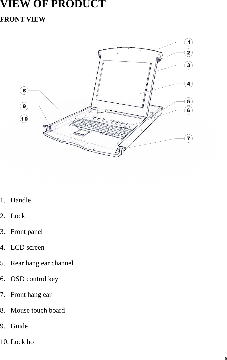      6VIEW OF PRODUCT FRONT VIEW  1. Handle 2. Lock 3. Front panel 4. LCD screen 5. Rear hang ear channel 6. OSD control key 7. Front hang ear 8. Mouse touch board 9. Guide 10. Lock ho 