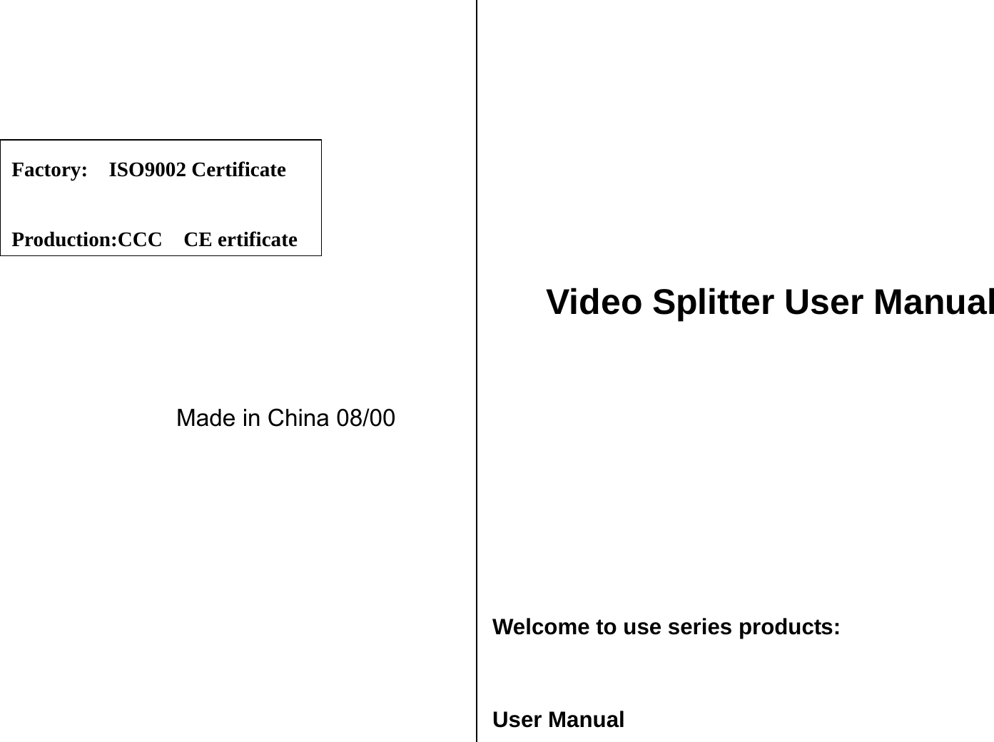                  Made in China 08/00                 Video Splitter User Manual       Welcome to use series products:  User Manual Factory:  ISO9002 Certificate  Production:CCC  CE ertificate