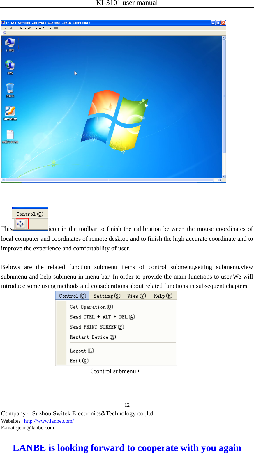 KI-3101 user manual  Company：Suzhou Switek Electronics&amp;Technology co.,ltd Website：http://www.lanbe.com/ E-mail:jean@lanbe.com   LANBE is looking forward to cooperate with you again 12          This icon in the toolbar to finish the calibration between the mouse coordinates of local computer and coordinates of remote desktop and to finish the high accurate coordinate and to improve the experience and comfortability of user.  Belows are the related function submenu items of control submenu,setting submenu,view subnmenu and help submenu in menu bar. In order to provide the main functions to user.We will introduce some using methods and considerations about related functions in subsequent chapters.                         （control submenu） 